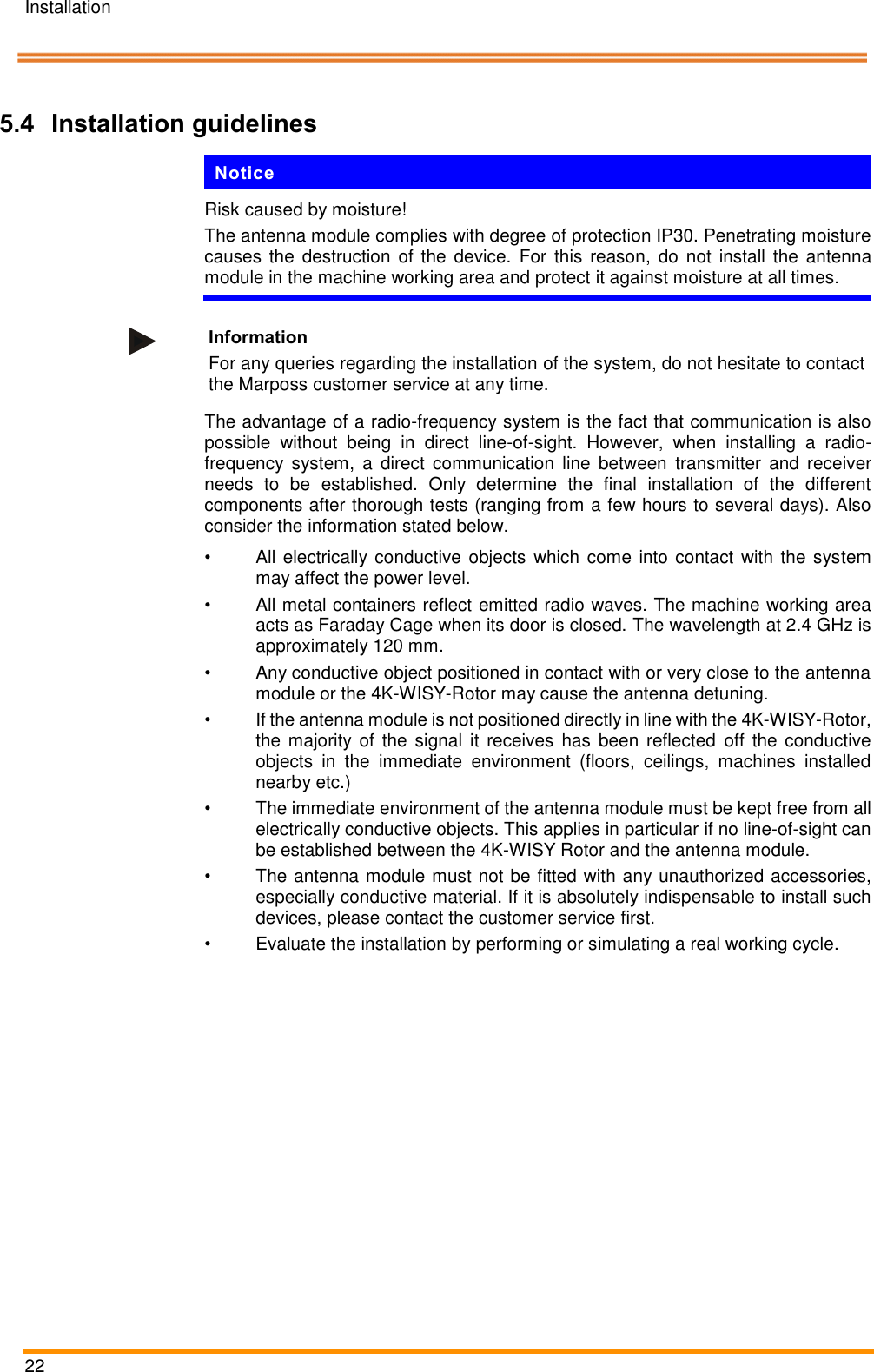 Installation   22    Pos: 50 /ARTIS/I nstallation/Syst eme/4KWis y_Systeminstallatio n_Blaser Syste m @ 5\mod_ 14760952604 04_18.docx @  234871 @ 233 333 @ 1  5.4 Installation guidelines Notice Risk caused by moisture! The antenna module complies with degree of protection IP30. Penetrating moisture causes the  destruction  of the  device.  For this reason,  do  not  install  the antenna module in the machine working area and protect it against moisture at all times.   Information For any queries regarding the installation of the system, do not hesitate to contact the Marposs customer service at any time. The advantage of a radio-frequency system is the fact that communication is also possible  without  being  in  direct  line-of-sight.  However,  when  installing  a  radio-frequency  system,  a  direct  communication  line  between  transmitter  and  receiver needs  to  be  established.  Only  determine  the  final  installation  of  the  different components after thorough tests (ranging from a few hours to several days). Also consider the information stated below. &bull;  All electrically conductive objects which come into contact with the system may affect the power level. &bull;  All metal containers reflect emitted radio waves. The machine working area acts as Faraday Cage when its door is closed. The wavelength at 2.4 GHz is approximately 120 mm. &bull;  Any conductive object positioned in contact with or very close to the antenna module or the 4K-WISY-Rotor may cause the antenna detuning. &bull;  If the antenna module is not positioned directly in line with the 4K-WISY-Rotor, the majority of the  signal  it  receives has  been  reflected  off the  conductive objects  in  the  immediate  environment  (floors,  ceilings,  machines  installed nearby etc.) &bull;  The immediate environment of the antenna module must be kept free from all electrically conductive objects. This applies in particular if no line-of-sight can be established between the 4K-WISY Rotor and the antenna module. &bull;  The antenna module must not be fitted with any unauthorized accessories, especially conductive material. If it is absolutely indispensable to install such devices, please contact the customer service first. &bull;  Evaluate the installation by performing or simulating a real working cycle. 