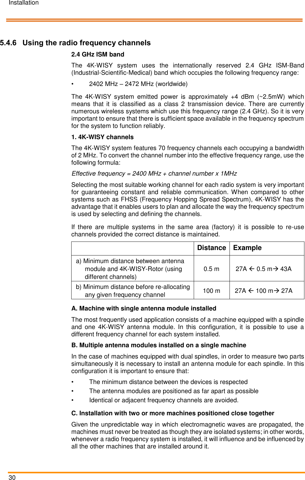 Installation   30    Pos: 52 /ARTIS/I nstallation/Syst eme/Verwen dung von Funkfreq uenzkan&auml;len @  5\mod_147 5822350401_1 8.docx @ 23 4442 @ 3 @ 1   5.4.6 Using the radio frequency channels 2.4 GHz ISM band The  4K-WISY  system  uses  the  internationally  reserved  2.4  GHz  ISM-Band (Industrial-Scientific-Medical) band which occupies the following frequency range: &bull;  2402 MHz &ndash; 2472 MHz (worldwide) The  4K-WISY  system  emitted  power  is  approximately  +4  dBm  (~2.5mW)  which means  that  it  is  classified  as  a  class  2  transmission  device.  There  are  currently numerous wireless systems which use this frequency range (2.4 GHz). So it is very important to ensure that there is sufficient space available in the frequency spectrum for the system to function reliably.  1. 4K-WISY channels The 4K-WISY system features 70 frequency channels each occupying a bandwidth of 2 MHz. To convert the channel number into the effective frequency range, use the following formula:  Effective frequency = 2400 MHz + channel number x 1MHz  Selecting the most suitable working channel for each radio system is very important for  guaranteeing  constant  and  reliable  communication.  When  compared  to  other systems such as FHSS (Frequency Hopping Spread Spectrum), 4K-WISY has the advantage that it enables users to plan and allocate the way the frequency spectrum is used by selecting and defining the channels. If  there  are  multiple  systems  in  the  same  area  (factory)  it  is  possible  to  re-use channels provided the correct distance is maintained.   Distance  Example a) Minimum distance between antenna module and 4K-WISY-Rotor (using different channels) 0.5 m  27A  0.5 m 43A  b) Minimum distance before re-allocating any given frequency channel 100 m  27A  100 m 27A  A. Machine with single antenna module installed The most frequently used application consists of a machine equipped with a spindle and  one  4K-WISY  antenna  module.  In  this  configuration,  it  is  possible  to  use  a different frequency channel for each system installed. B. Multiple antenna modules installed on a single machine In the case of machines equipped with dual spindles, in order to measure two parts simultaneously it is necessary to install an antenna module for each spindle. In this configuration it is important to ensure that: &bull;  The minimum distance between the devices is respected &bull;  The antenna modules are positioned as far apart as possible &bull;  Identical or adjacent frequency channels are avoided. C. Installation with two or more machines positioned close together Given the unpredictable way in which electromagnetic waves are propagated, the machines must never be treated as though they are isolated systems; in other words, whenever a radio frequency system is installed, it will influence and be influenced by all the other machines that are installed around it.  
