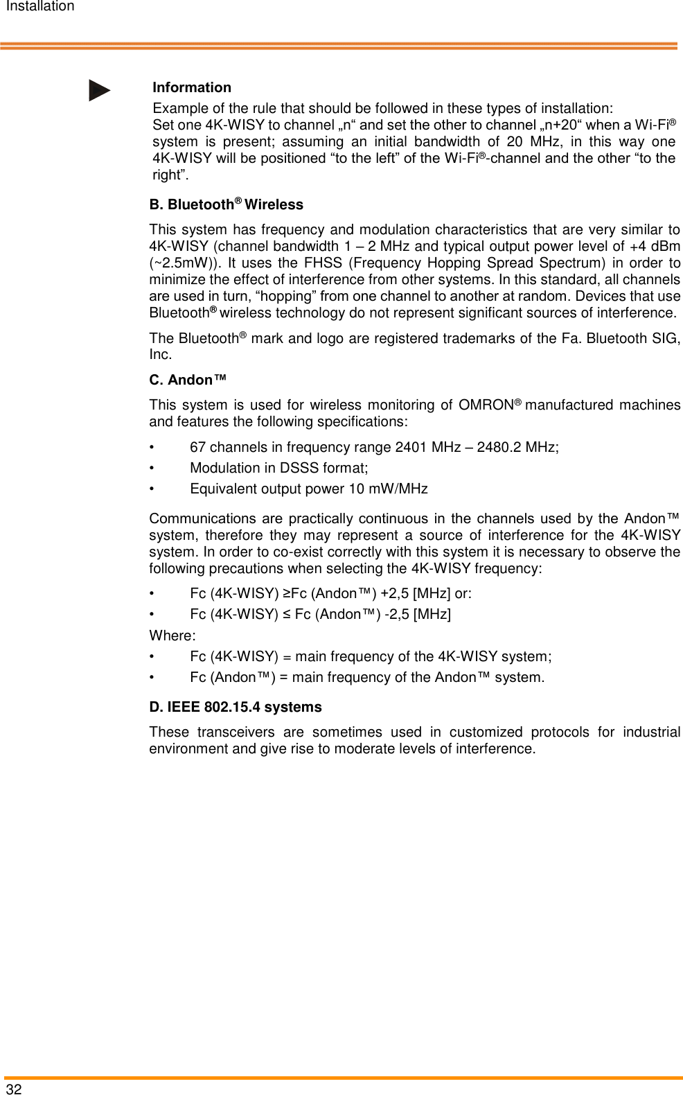 Installation   32    Information Example of the rule that should be followed in these types of installation:  Set one 4K-WISY to channel &bdquo;n&ldquo; and set the other to channel &bdquo;n+20&ldquo; when a Wi-Fi&reg; system  is  present;  assuming  an  initial  bandwidth  of  20  MHz,  in  this  way  one 4K-WISY will be positioned &ldquo;to the left&rdquo; of the Wi-Fi&reg;-channel and the other &ldquo;to the right&rdquo;. B. Bluetooth&reg; Wireless This system has frequency and modulation characteristics that are very similar to 4K-WISY (channel bandwidth 1 &ndash; 2 MHz and typical output power level of +4 dBm (~2.5mW)). It uses the  FHSS (Frequency Hopping  Spread Spectrum) in order to minimize the effect of interference from other systems. In this standard, all channels are used in turn, &ldquo;hopping&rdquo; from one channel to another at random. Devices that use Bluetooth&reg; wireless technology do not represent significant sources of interference.  The Bluetooth&reg; mark and logo are registered trademarks of the Fa. Bluetooth SIG, Inc. C. Andon&trade;  This system is used for wireless monitoring of OMRON&reg; manufactured machines and features the following specifications: &bull; 67 channels in frequency range 2401 MHz &ndash; 2480.2 MHz; &bull;  Modulation in DSSS format;  &bull;  Equivalent output power 10 mW/MHz Communications are practically continuous in the channels used by the Andon&trade; system,  therefore  they  may  represent  a  source  of  interference  for  the  4K-WISY system. In order to co-exist correctly with this system it is necessary to observe the following precautions when selecting the 4K-WISY frequency:  &bull;  Fc (4K-WISY) &ge;Fc (Andon&trade;) +2,5 [MHz] or:  &bull;  Fc (4K-WISY) &le; Fc (Andon&trade;) -2,5 [MHz]  Where: &bull;  Fc (4K-WISY) = main frequency of the 4K-WISY system;  &bull; Fc (Andon&trade;) = main frequency of the Andon&trade; system.  D. IEEE 802.15.4 systems These  transceivers  are  sometimes  used  in  customized  protocols  for  industrial environment and give rise to moderate levels of interference.  Pos: 53 /ARTIS/S eitenumbruch/-----Seite numbruch---- @ 0\mod_ 13845206663 14_18.docx @ 357 0 @  @ 1      
