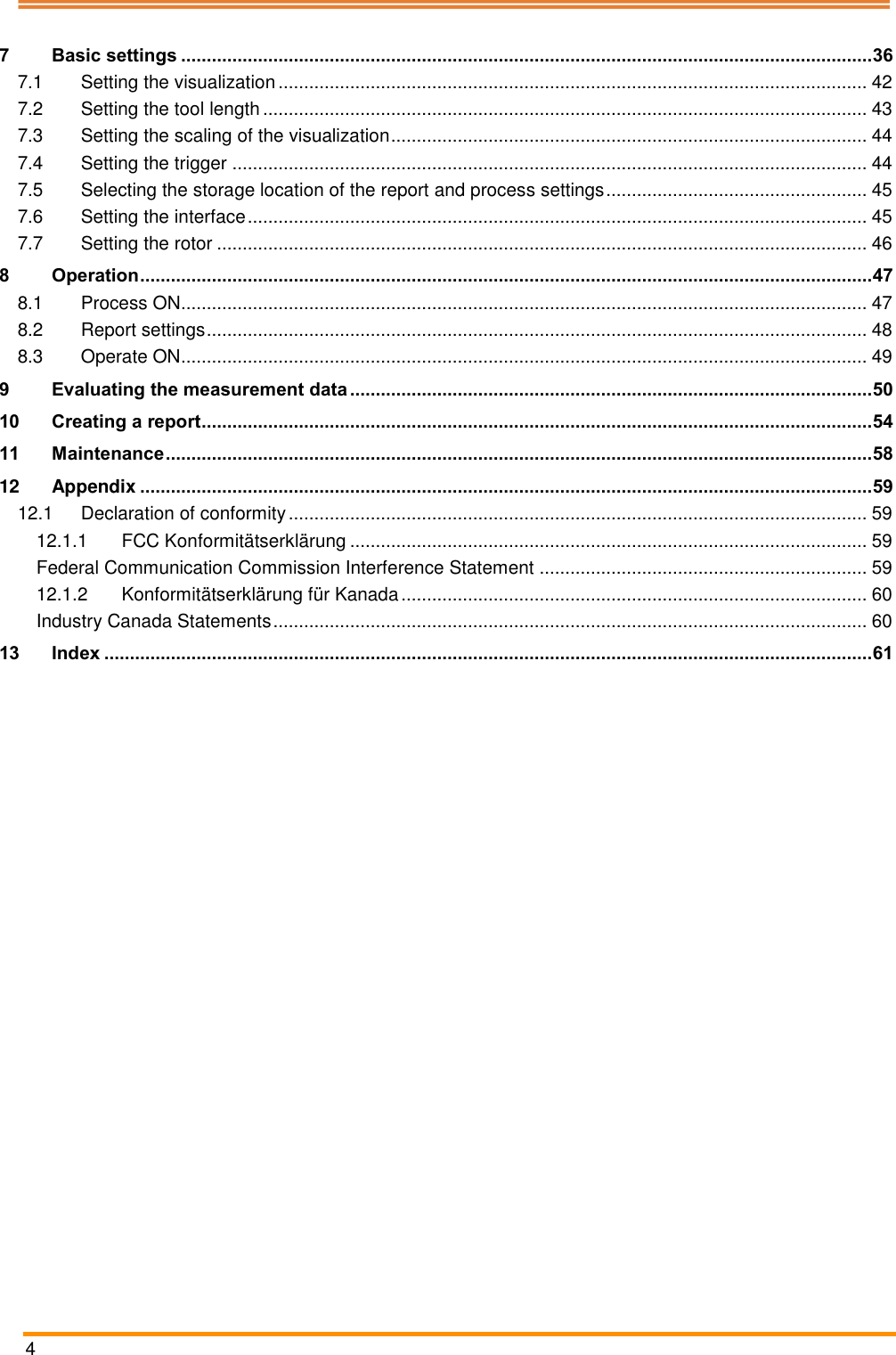  4   7 Basic settings ....................................................................................................................................... 36 7.1 Setting the visualization ................................................................................................................... 42 7.2 Setting the tool length ...................................................................................................................... 43 7.3 Setting the scaling of the visualization ............................................................................................. 44 7.4 Setting the trigger ............................................................................................................................ 44 7.5 Selecting the storage location of the report and process settings ................................................... 45 7.6 Setting the interface ......................................................................................................................... 45 7.7 Setting the rotor ............................................................................................................................... 46 8 Operation ............................................................................................................................................... 47 8.1 Process ON...................................................................................................................................... 47 8.2 Report settings ................................................................................................................................. 48 8.3 Operate ON...................................................................................................................................... 49 9 Evaluating the measurement data ...................................................................................................... 50 10 Creating a report ................................................................................................................................... 54 11 Maintenance .......................................................................................................................................... 58 12 Appendix ............................................................................................................................................... 59 12.1 Declaration of conformity ................................................................................................................. 59 12.1.1 FCC Konformit&auml;tserkl&auml;rung ..................................................................................................... 59 Federal Communication Commission Interference Statement ................................................................ 59 12.1.2 Konformit&auml;tserkl&auml;rung f&uuml;r Kanada ........................................................................................... 60 Industry Canada Statements .................................................................................................................... 60 13 Index ...................................................................................................................................................... 61     