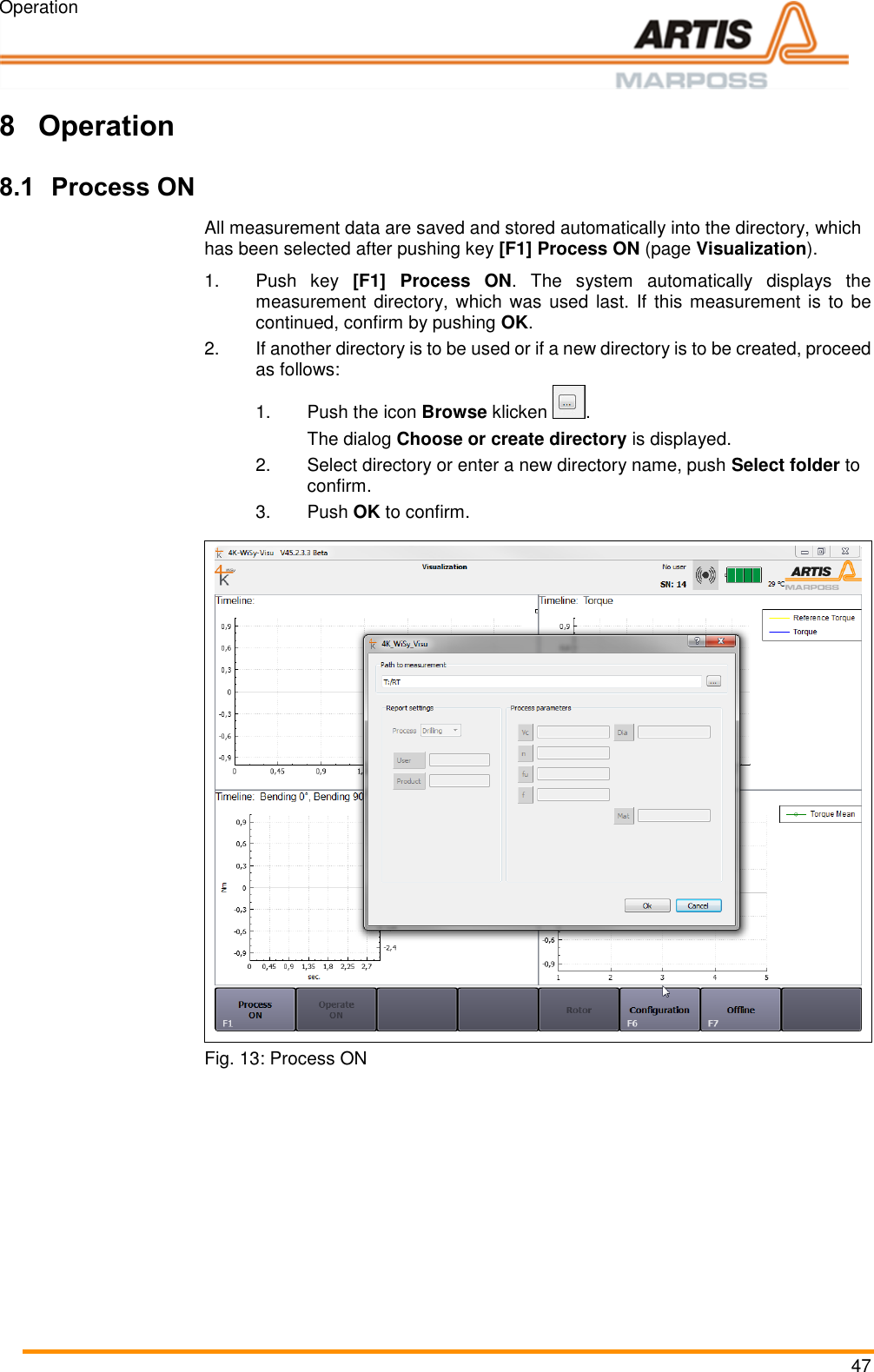 Operation 47  Pos: 87 /ARTIS /&Uuml;berschrift en/H1/B/&Uuml;S_Be dienung @ 0 \mod_1383142 821804_18.doc x @ 1983 @ 1  @ 1  8 Operation Pos: 88 /ARTIS/B edienung/Sens oren/4K-WI SY/Prozess EIN  @ 4\mod_14 62194053333_1 8.docx @ 19075 7 @ 2 @ 1  8.1 Process ON All measurement data are saved and stored automatically into the directory, which has been selected after pushing key [F1] Process ON (page Visualization).  1.Push  key  [F1] Process  ON.  The  system  automatically  displays  the measurement directory, which was used last. If this measurement is to be continued, confirm by pushing OK. 2.If another directory is to be used or if a new directory is to be created, proceed as follows: 1.  Push the icon Browse klicken  .    The dialog Choose or create directory is displayed.  2.  Select directory or enter a new directory name, push Select folder to confirm. 3.  Push OK to confirm.   Fig. 13: Process ON  Pos: 89 /ARTIS/S eitenumbruch/-----Seite numbruch---- @ 0\mod_ 13845206663 14_18.docx @ 357 0 @  @ 1      