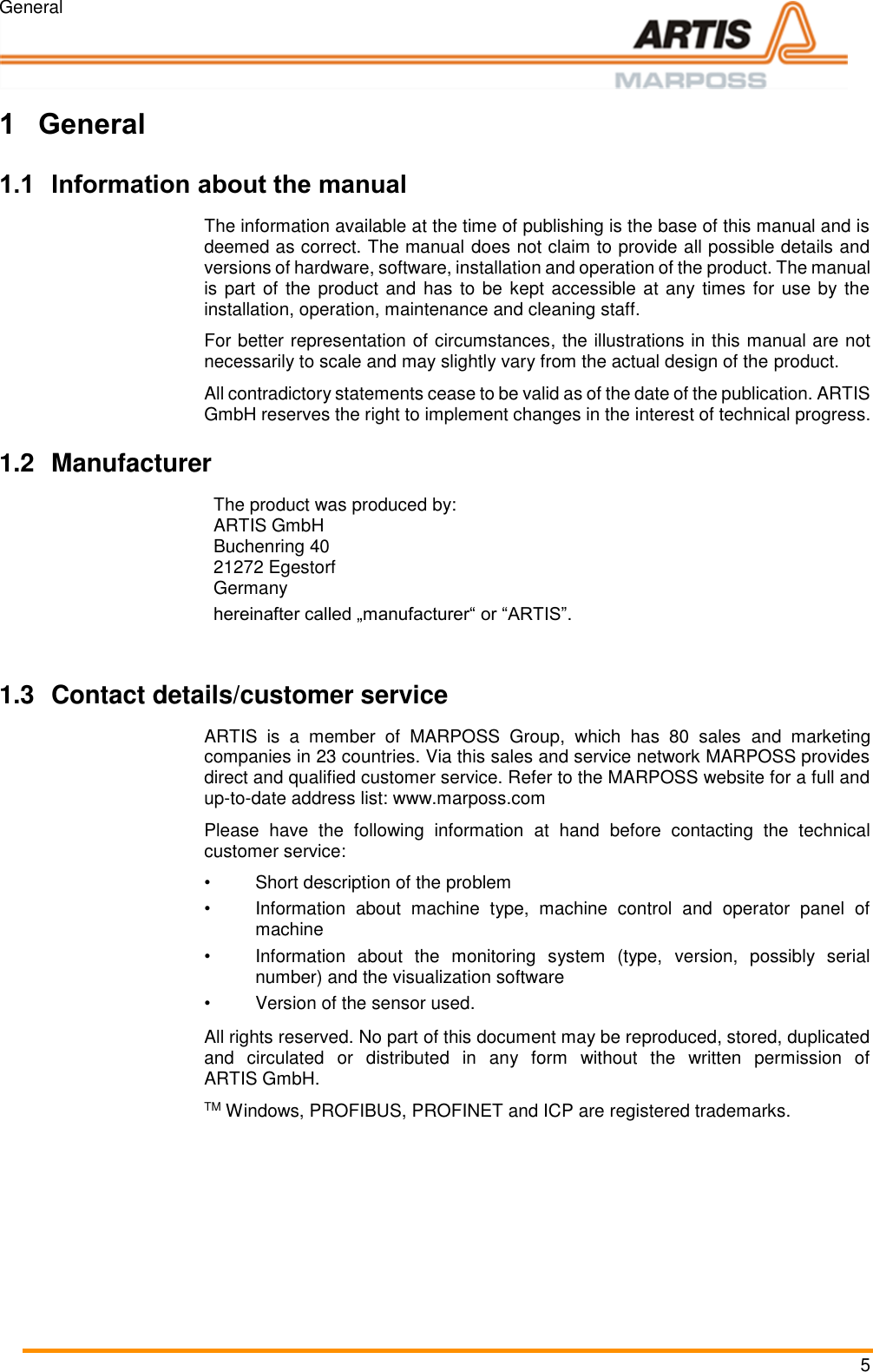 General 5 Pos: 1 /ARTIS/&Uuml; berschriften/H 1/E/&Uuml;S_Einleitung @  0\mod _1383142931 025_18.docx @ 19 89 @ 1 @ 1   1 General Pos: 2 /ARTIS/Einl eitung/Allge mein/Allgemein_Inf ormationen zu m Handbuc h neutral formuliert  (Produkt) @  0\mod_13825 09319770_18. docx @ 154 3 @ 2 @ 1  1.1 Information about the manual  The information available at the time of publishing is the base of this manual and is deemed as correct. The manual does not claim to provide all possible details and versions of hardware, software, installation and operation of the product. The manual is part of the  product and  has to be kept accessible  at any times for use by the installation, operation, maintenance and cleaning staff. For better representation of circumstances, the illustrations in this manual are not necessarily to scale and may slightly vary from the actual design of the product. All contradictory statements cease to be valid as of the date of the publication. ARTIS GmbH reserves the right to implement changes in the interest of technical progress. Pos: 3 /ARTIS/Einl eitung/Allge mein/Allgemein_H ersteller @  0\mod_13831 35728263_18.doc x @ 1912 @ 2  @ 1  1.2  Manufacturer The product was produced by: ARTIS GmbH Buchenring 40 21272 Egestorf Germany hereinafter called &bdquo;manufacturer&ldquo; or &ldquo;ARTIS&rdquo;.    Pos: 4 /ARTIS/Einl eitung/Allge mein/Allgemein_ Kontaktdaten_Ku ndendienst @  0\mod_13 83135741106_1 8.docx @ 1916 @  2 @ 1  1.3  Contact details/customer service ARTIS  is  a  member  of  MARPOSS  Group,  which  has  80  sales  and  marketing companies in 23 countries. Via this sales and service network MARPOSS provides direct and qualified customer service. Refer to the MARPOSS website for a full and up-to-date address list: www.marposs.com Please  have  the  following  information  at  hand  before  contacting  the  technical customer service: &bull;  Short description of the problem &bull;  Information  about  machine  type,  machine  control  and  operator  panel  of machine &bull;  Information  about  the  monitoring  system  (type,  version,  possibly  serial number) and the visualization software &bull;  Version of the sensor used. Pos: 5 /ARTIS/C opyright/Copyrigh t @ 0\mod _1382511933 549_18.docx @ 15 59 @  @ 1  All rights reserved. No part of this document may be reproduced, stored, duplicated and  circulated  or  distributed  in  any  form  without  the  written  permission  of ARTIS GmbH. TM Windows, PROFIBUS, PROFINET and ICP are registered trademarks.   Pos: 6 /ARTIS/Seit enumbruch/-----Seiten umbruch---- @ 0\ mod_138452066 6314_18.docx @  3570 @  @ 1      