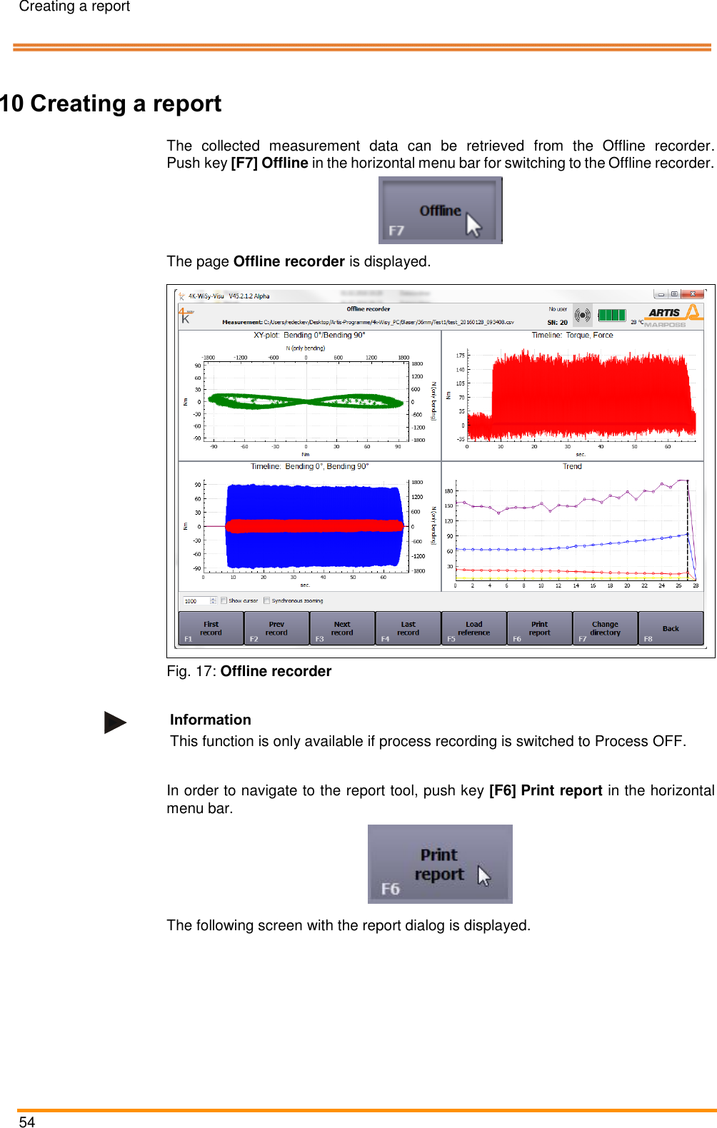 Creating a report   54    Pos: 102 /ARTIS/&Uuml; berschriften/H 1/R/&Uuml;S_Rep ort erstellen @ 5 \mod_1479 885627592_18. docx @ 238997 @  1 @ 1  10 Creating a report Pos: 103 /ARTIS/ Bedienung/Sen soren/4K-WIS Y/Offline-R ekorder&ouml;ffnen @  4\mod_1462 278124841_18.doc x @ 191405 @   @ 1  The  collected  measurement  data  can  be  retrieved  from  the  Offline  recorder. Push key [F7] Offline in the horizontal menu bar for switching to the Offline recorder.   The page Offline recorder is displayed.   Fig. 17: Offline recorder  Information This function is only available if process recording is switched to Process OFF.  Pos: 104 /ARTIS/ Bedienung/Sen soren/4K-WIS Y/Report erstelle n @ 5\mod _1479885858915 _18.docx @  239030 @  @  1  In order to navigate to the report tool, push key [F6] Print report in the horizontal menu bar.  The following screen with the report dialog is displayed.  
