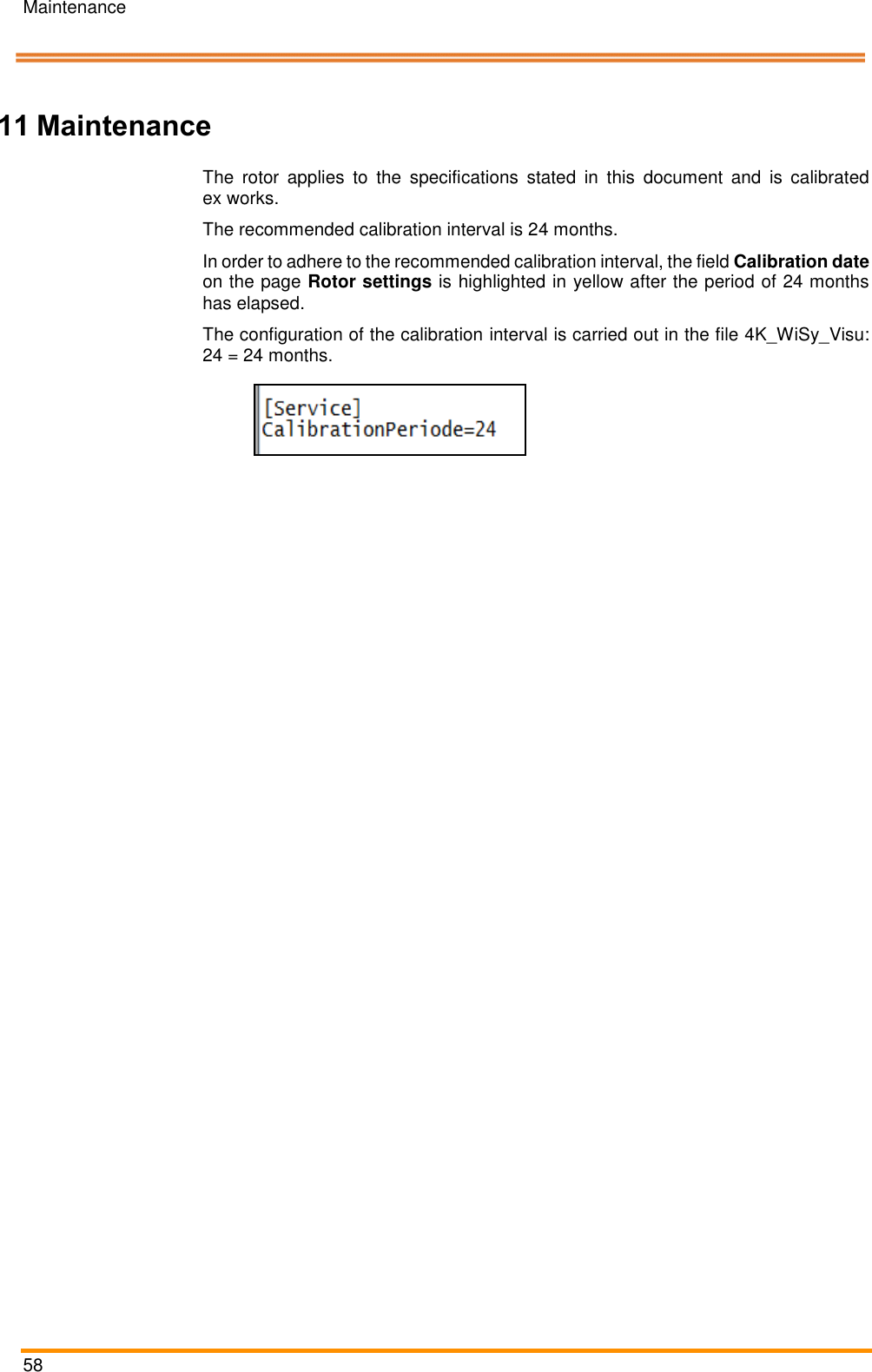Maintenance   58    Pos: 106 /ARTIS/&Uuml; berschriften/H 1/W/&Uuml;S_Wart ung @ 0\mod _13831431613 74_18.docx @  2007 @ 1 @ 1   11 Maintenance Pos: 107 /ARTIS/ Wartung/Kalibri erintervall @ 5 \mod_1479 822950381_18.doc x @ 238969 @   @ 1  The  rotor  applies  to  the  specifications  stated  in  this  document  and  is  calibrated ex works. The recommended calibration interval is 24 months. In order to adhere to the recommended calibration interval, the field Calibration date on the page Rotor settings is highlighted in yellow after the period of 24 months has elapsed. The configuration of the calibration interval is carried out in the file 4K_WiSy_Visu: 24 = 24 months.   Pos: 108 /ARTIS/ Seitenumbruch/ -----Seitenumbruch---- @ 0\mod _1384520666 314_18.docx @ 35 70 @  @ 1     