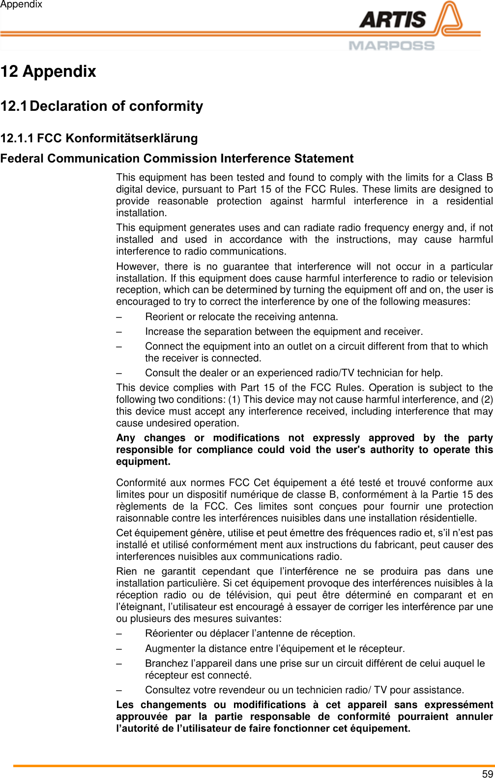 Appendix 59  Pos: 109 /ARTIS/&Uuml; berschriften/H 1/A/&Uuml;S_Anhang  @ 0\mod_ 13831287822 97_18.docx @  1873 @ 1 @ 1   12 Appendix Pos: 110 /ARTIS/&Uuml; berschriften/H 2/K/&Uuml;S_Konfor mit&auml;tserkl&auml;runge n @ 5\mod _14811179446 60_18.docx @  240727 @ 2 @ 1   12.1 Declaration of conformity Pos: 111 /ARTIS/ Konformit&auml;tser kl&auml;rungen/FCC @  5\mod _1481114441033_0. docx @ 240 657 @ 33 @ 1   12.1.1 FCC Konformit&auml;tserkl&auml;rung Federal Communication Commission Interference Statement This equipment has been tested and found to comply with the limits for a Class B digital device, pursuant to Part 15 of the FCC Rules. These limits are designed to provide  reasonable  protection  against  harmful  interference  in  a  residential installation.  This equipment generates uses and can radiate radio frequency energy and, if not installed  and  used  in  accordance  with  the  instructions,  may  cause  harmful interference to radio communications.  However,  there  is  no  guarantee  that  interference  will  not  occur  in  a  particular installation. If this equipment does cause harmful interference to radio or television reception, which can be determined by turning the equipment off and on, the user is encouraged to try to correct the interference by one of the following measures: &ndash;  Reorient or relocate the receiving antenna. &ndash;  Increase the separation between the equipment and receiver. &ndash;  Connect the equipment into an outlet on a circuit different from that to which the receiver is connected. &ndash;  Consult the dealer or an experienced radio/TV technician for help. This device complies with  Part 15 of the FCC  Rules. Operation is subject to the following two conditions: (1) This device may not cause harmful interference, and (2) this device must accept any interference received, including interference that may cause undesired operation. Any  changes  or  modifications  not  expressly  approved  by  the  party responsible  for  compliance  could  void  the  user's  authority  to  operate  this equipment. Conformit&eacute; aux normes FCC Cet &eacute;quipement a &eacute;t&eacute; test&eacute; et trouv&eacute; conforme aux limites pour un dispositif num&eacute;rique de classe B, conform&eacute;ment &agrave; la Partie 15 des r&egrave;glements  de  la  FCC.  Ces  limites  sont  con&ccedil;ues  pour  fournir  une  protection raisonnable contre les interf&eacute;rences nuisibles dans une installation r&eacute;sidentielle. Cet &eacute;quipement g&eacute;n&egrave;re, utilise et peut &eacute;mettre des fr&eacute;quences radio et, s&rsquo;il n&rsquo;est pas install&eacute; et utilis&eacute; conform&eacute;ment ment aux instructions du fabricant, peut causer des interferences nuisibles aux communications radio. Rien  ne  garantit  cependant  que  l&rsquo;interf&eacute;rence  ne  se  produira  pas  dans  une installation particuli&egrave;re. Si cet &eacute;quipement provoque des interf&eacute;rences nuisibles &agrave; la r&eacute;ception  radio  ou  de  t&eacute;l&eacute;vision,  qui  peut  &ecirc;tre  d&eacute;termin&eacute;  en  comparant  et  en l&rsquo;&eacute;teignant, l&rsquo;utilisateur est encourag&eacute; &agrave; essayer de corriger les interf&eacute;rence par une ou plusieurs des mesures suivantes: &ndash; R&eacute;orienter ou d&eacute;placer l&rsquo;antenne de r&eacute;ception. &ndash;  Augmenter la distance entre l&rsquo;&eacute;quipement et le r&eacute;cepteur. &ndash; Branchez l&rsquo;appareil dans une prise sur un circuit diff&eacute;rent de celui auquel le r&eacute;cepteur est connect&eacute;. &ndash;  Consultez votre revendeur ou un technicien radio/ TV pour assistance.  Les  changements  ou  modififications  &agrave;  cet  appareil  sans  express&eacute;ment approuv&eacute;e  par  la  partie  responsable  de  conformit&eacute;  pourraient  annuler l&rsquo;autorit&eacute; de l&rsquo;utilisateur de faire fonctionner cet &eacute;quipement. Pos: 112 /ARTIS/ Seitenumbruch/ -----Seitenumbruch---- @ 0\mod _1384520666 314_18.docx @ 35 70 @  @ 1     