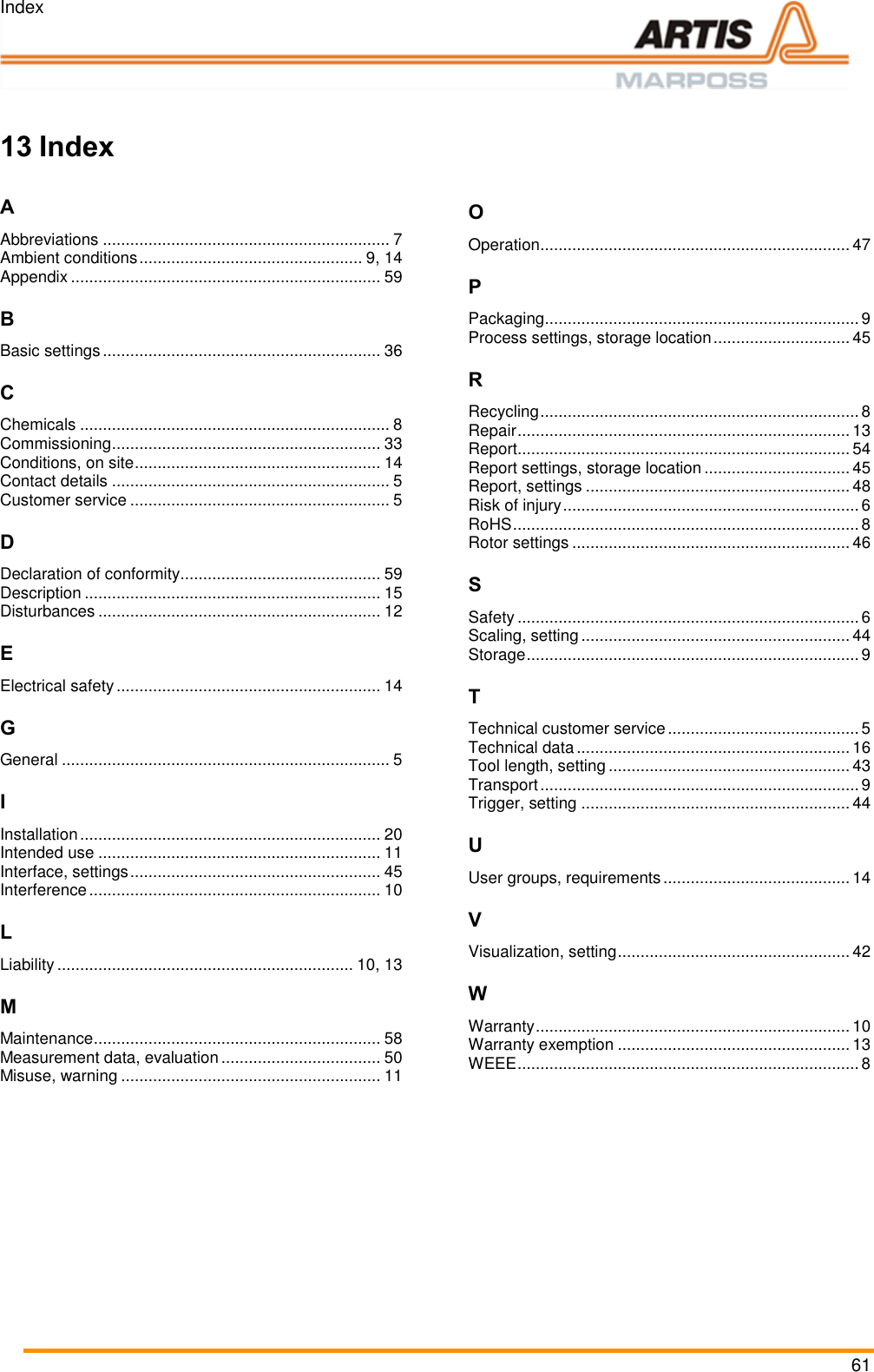 Index 61  === Ende der List e f&uuml;r Textmar ke Inhalt ===    13 Index  A Abbreviations ............................................................... 7 Ambient conditions ................................................. 9, 14 Appendix .................................................................... 59 B Basic settings ............................................................. 36 C Chemicals .................................................................... 8 Commissioning ........................................................... 33 Conditions, on site ...................................................... 14 Contact details ............................................................. 5 Customer service ......................................................... 5 D Declaration of conformity............................................ 59 Description ................................................................. 15 Disturbances .............................................................. 12 E Electrical safety .......................................................... 14 G General ........................................................................ 5 I Installation .................................................................. 20 Intended use .............................................................. 11 Interface, settings ....................................................... 45 Interference ................................................................ 10 L Liability ................................................................. 10, 13 M Maintenance ............................................................... 58 Measurement data, evaluation ................................... 50 Misuse, warning ......................................................... 11 O Operation .................................................................... 47 P Packaging ..................................................................... 9 Process settings, storage location .............................. 45 R Recycling ...................................................................... 8 Repair ......................................................................... 13 Report ......................................................................... 54 Report settings, storage location ................................ 45 Report, settings .......................................................... 48 Risk of injury ................................................................. 6 RoHS ............................................................................ 8 Rotor settings ............................................................. 46 S Safety ........................................................................... 6 Scaling, setting ........................................................... 44 Storage ......................................................................... 9 T Technical customer service .......................................... 5 Technical data ............................................................ 16 Tool length, setting ..................................................... 43 Transport ...................................................................... 9 Trigger, setting ........................................................... 44 U User groups, requirements ......................................... 14 V Visualization, setting ................................................... 42 W Warranty ..................................................................... 10 Warranty exemption ................................................... 13 WEEE ........................................................................... 8   