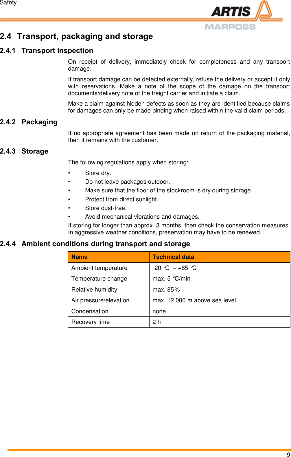 Safety 9 2.4 Transport, packaging and storage 2.4.1 Transport inspection On  receipt  of  delivery,  immediately  check  for  completeness  and  any  transport damage. If transport damage can be detected externally, refuse the delivery or accept it only with  reservations.  Make  a  note  of  the  scope  of  the  damage  on  the  transport documents/delivery note of the freight carrier and initiate a claim. Make a claim against hidden defects as soon as they are identified because claims for damages can only be made binding when raised within the valid claim periods. 2.4.2 Packaging If no appropriate agreement has been made on return of the packaging material, then it remains with the customer. 2.4.3 Storage The following regulations apply when storing: &bull;  Store dry. &bull;  Do not leave packages outdoor. &bull;  Make sure that the floor of the stockroom is dry during storage. &bull;  Protect from direct sunlight. &bull;  Store dust-free. &bull;  Avoid mechanical vibrations and damages. If storing for longer than approx. 3 months, then check the conservation measures. In aggressive weather conditions, preservation may have to be renewed. 2.4.4 Ambient conditions during transport and storage Name Technical data Ambient temperature -20 &deg;C  &ndash; +65 &deg;C Temperature change max. 5 &deg;C/min Relative humidity max. 85% Air pressure/elevation max. 12.000 m above sea level Condensation none Recovery time 2 h     Pos: 14.1 /ARTIS /Seitenumbruc h/-----Seitenumbruch---- @ 0\mod_ 13845206663 14_18.docx @  3570 @  @ 1      