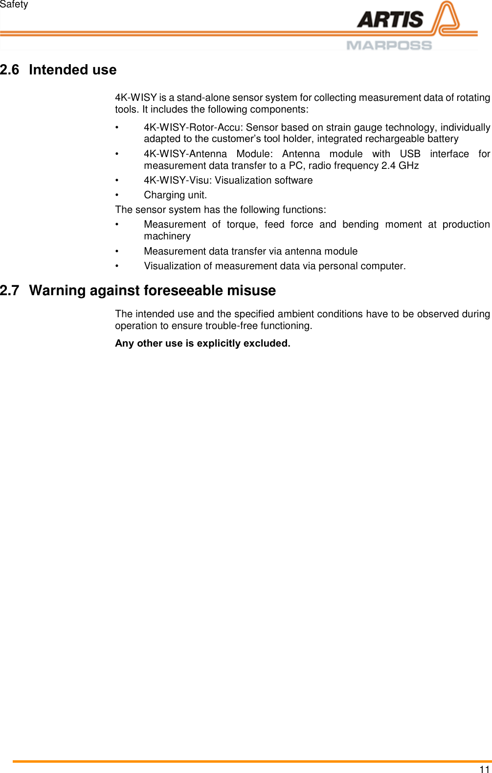 Safety 11  Pos: 16 /ARTIS/Üb erschriften/H2 /B/ÜS_Bestim mungsgemäßer G ebrauch @ 4\ mod_146435 4352161_18.d ocx @ 196921  @ 2 @ 1  2.6 Intended use Pos: 17 /ARTIS/Sic herheit/S ysteme/4KWISY_ Bestimmungsg emäßer Gebrauc h @ 5\mod _147333068672 7_18.docx @ 23 3287 @  @ 1  4K-WISY is a stand-alone sensor system for collecting measurement data of rotating tools. It includes the following components: • 4K-WISY-Rotor-Accu: Sensor based on strain gauge technology, individually adapted to the customer’s tool holder, integrated rechargeable battery • 4K-WISY-Antenna  Module:  Antenna  module  with  USB  interface  for measurement data transfer to a PC, radio frequency 2.4 GHz • 4K-WISY-Visu: Visualization software •  Charging unit. The sensor system has the following functions: •  Measurement  of  torque,  feed  force  and  bending  moment  at  production machinery •  Measurement data transfer via antenna module •  Visualization of measurement data via personal computer. Pos: 19 /ARTIS/Hin weise/Produ ktneutrale Sich erheitshinweis e/Warnung vor  vorhersehbare m Fehlgebrauch @  0\mod_ 1382087646527 _18.docx @ 117 0 @ 2 @ 1  2.7  Warning against foreseeable misuse The intended use and the specified ambient conditions have to be observed during operation to ensure trouble-free functioning. Any other use is explicitly excluded. Pos: 20 /ARTIS/Sic herheit/Allg emein_Störunge n @ 0\mod_1 384439144328 _18.docx @  3465 @ 233 @ 1   