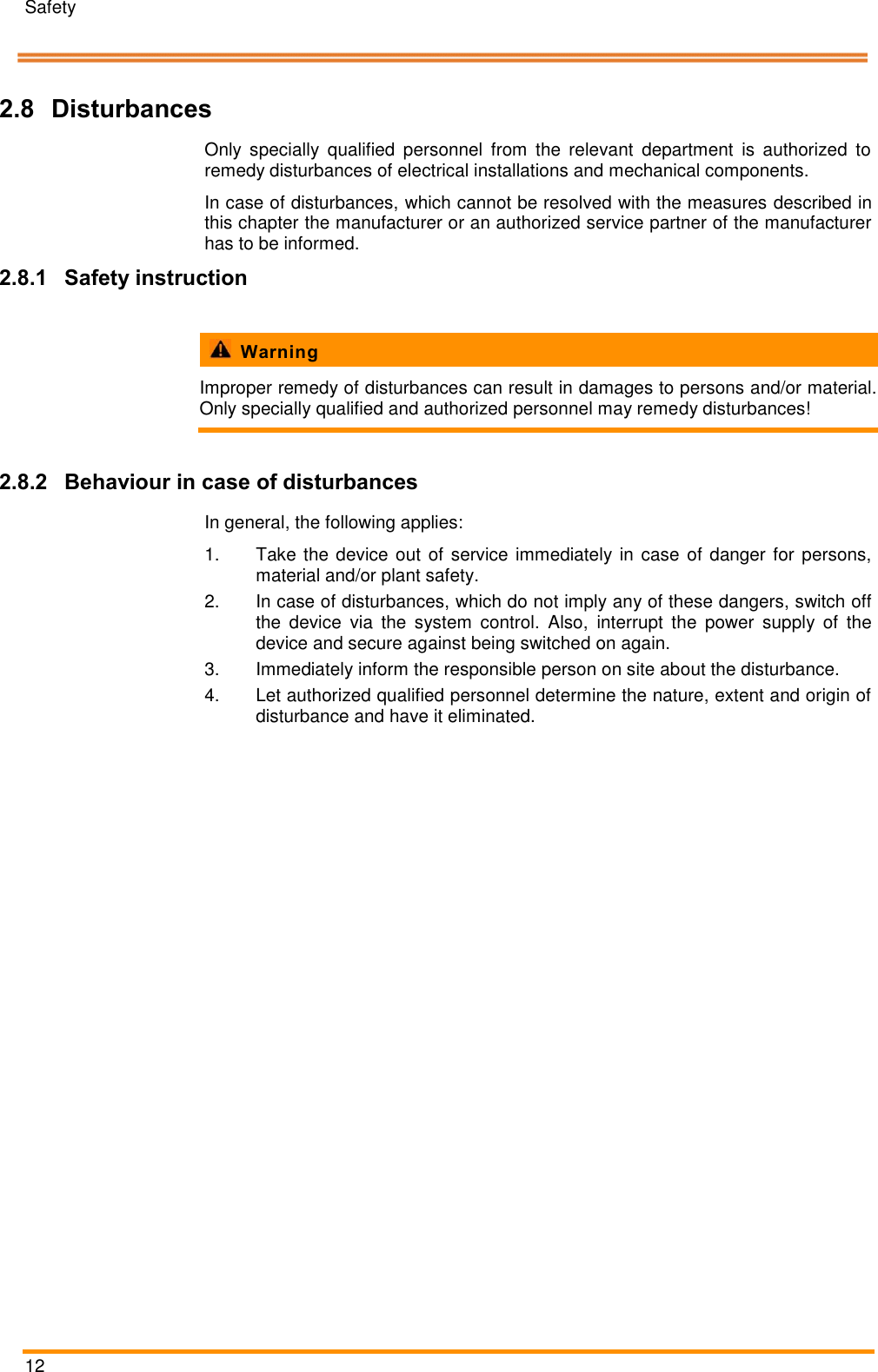 Safety   12   2.8 Disturbances Only  specially  qualified  personnel  from  the  relevant  department  is  authorized  to remedy disturbances of electrical installations and mechanical components. In case of disturbances, which cannot be resolved with the measures described in this chapter the manufacturer or an authorized service partner of the manufacturer has to be informed. 2.8.1 Safety instruction    Warning Improper remedy of disturbances can result in damages to persons and/or material. Only specially qualified and authorized personnel may remedy disturbances!  2.8.2 Behaviour in case of disturbances  In general, the following applies: 1.  Take the device out of service immediately in case  of danger for persons, material and/or plant safety. 2.  In case of disturbances, which do not imply any of these dangers, switch off the  device  via  the  system  control.  Also,  interrupt  the  power  supply  of  the device and secure against being switched on again. 3.  Immediately inform the responsible person on site about the disturbance. 4.  Let authorized qualified personnel determine the nature, extent and origin of disturbance and have it eliminated. Pos: 21 /ARTIS/S eitenumbruch/-----Seite numbruch---- @ 0\mod_ 13845206663 14_18.docx @ 357 0 @  @ 1      