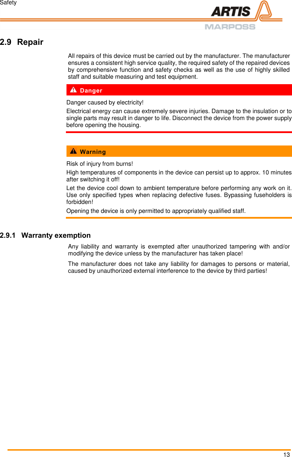 Safety 13  Pos: 22 /ARTIS/Sic herheit/Transp ort, Verpac kung, Lagerung, R eparatur/Rep aratur @ 0\ mod_1384439471 056_18.doc x @ 3468 @ 23 @ 1     2.9 Repair All repairs of this device must be carried out by the manufacturer. The manufacturer ensures a consistent high service quality, the required safety of the repaired devices by comprehensive function and safety checks as well as the use of highly skilled staff and suitable measuring and test equipment.    Danger Danger caused by electricity! Electrical energy can cause extremely severe injuries. Damage to the insulation or to single parts may result in danger to life. Disconnect the device from the power supply before opening the housing.    Warning Risk of injury from burns! High temperatures of components in the device can persist up to approx. 10 minutes after switching it off! Let the device cool down to ambient temperature before performing any work on it. Use only specified types when replacing defective fuses. Bypassing fuseholders is forbidden! Opening the device is only permitted to appropriately qualified staff.  2.9.1 Warranty exemption Any  liability  and  warranty  is  exempted  after  unauthorized  tampering  with  and/or modifying the device unless by the manufacturer has taken place! The manufacturer does not take any liability for damages to persons or material, caused by unauthorized external interference to the device by third parties! Pos: 23 /ARTIS/S eitenumbruch/-----Seite numbruch---- @ 0\mod_ 13845206663 14_18.docx @ 35 70 @  @ 1      