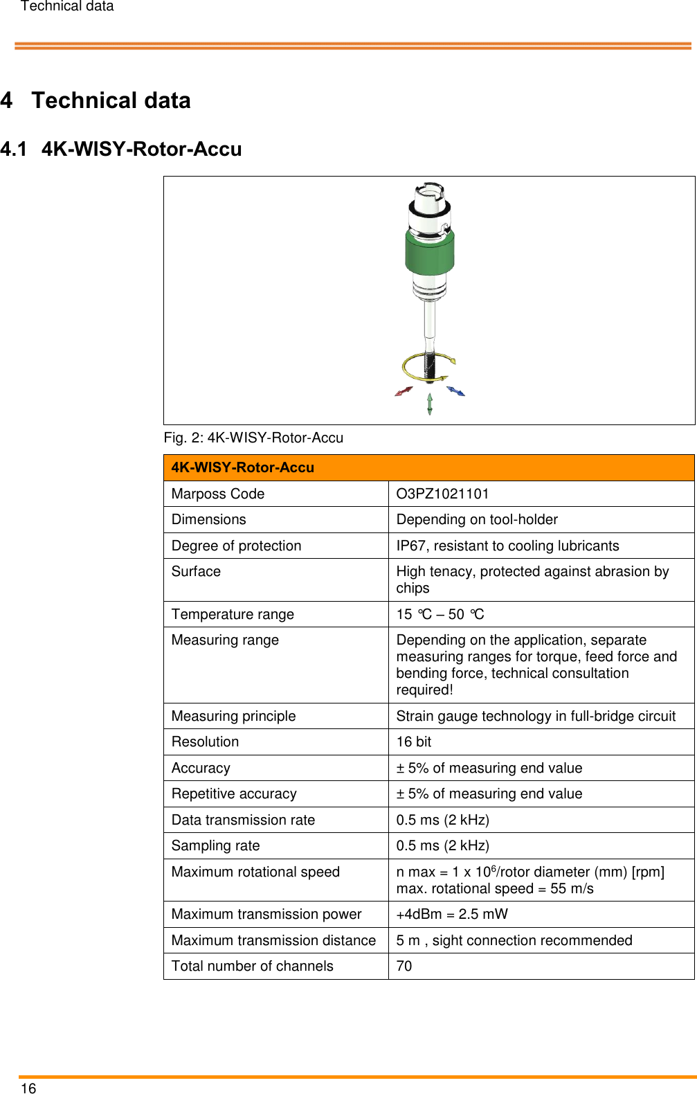 Technical data   16    Pos: 32 /ARTIS/Üb erschriften/H1 /T/ÜS_Technis che Daten @ 0\ mod_138314 3131843_18.d ocx @ 2004 @  1 @ 1  4 Technical data Pos: 33 /ARTIS/Üb erschriften/H2 /ÜS_4K- WISY-Rotor-A kku @ 4\mod_1461 916132466_1 8.docx @ 1895 87 @ 2 @ 1  4.1 4K-WISY-Rotor-Accu Pos: 35 /ARTIS/Te chnische Date n/Sensoren/Dr ehmomentsens oren/4K-WI SY-Rotor Technisc he Daten_Bl aser System @  5\mod_14757 46857341_18.d ocx @ 234175 @   @ 1   Fig. 2: 4K-WISY-Rotor-Accu 4K-WISY-Rotor-Accu Marposs Code O3PZ1021101 Dimensions Depending on tool-holder Degree of protection IP67, resistant to cooling lubricants Surface High tenacy, protected against abrasion by chips Temperature range 15 °C – 50 °C Measuring range Depending on the application, separate measuring ranges for torque, feed force and bending force, technical consultation required! Measuring principle Strain gauge technology in full-bridge circuit Resolution 16 bit Accuracy ± 5% of measuring end value Repetitive accuracy ± 5% of measuring end value Data transmission rate 0.5 ms (2 kHz) Sampling rate 0.5 ms (2 kHz) Maximum rotational speed n max = 1 x 106/rotor diameter (mm) [rpm] max. rotational speed = 55 m/s Maximum transmission power +4dBm = 2.5 mW Maximum transmission distance 5 m , sight connection recommended Total number of channels 70 