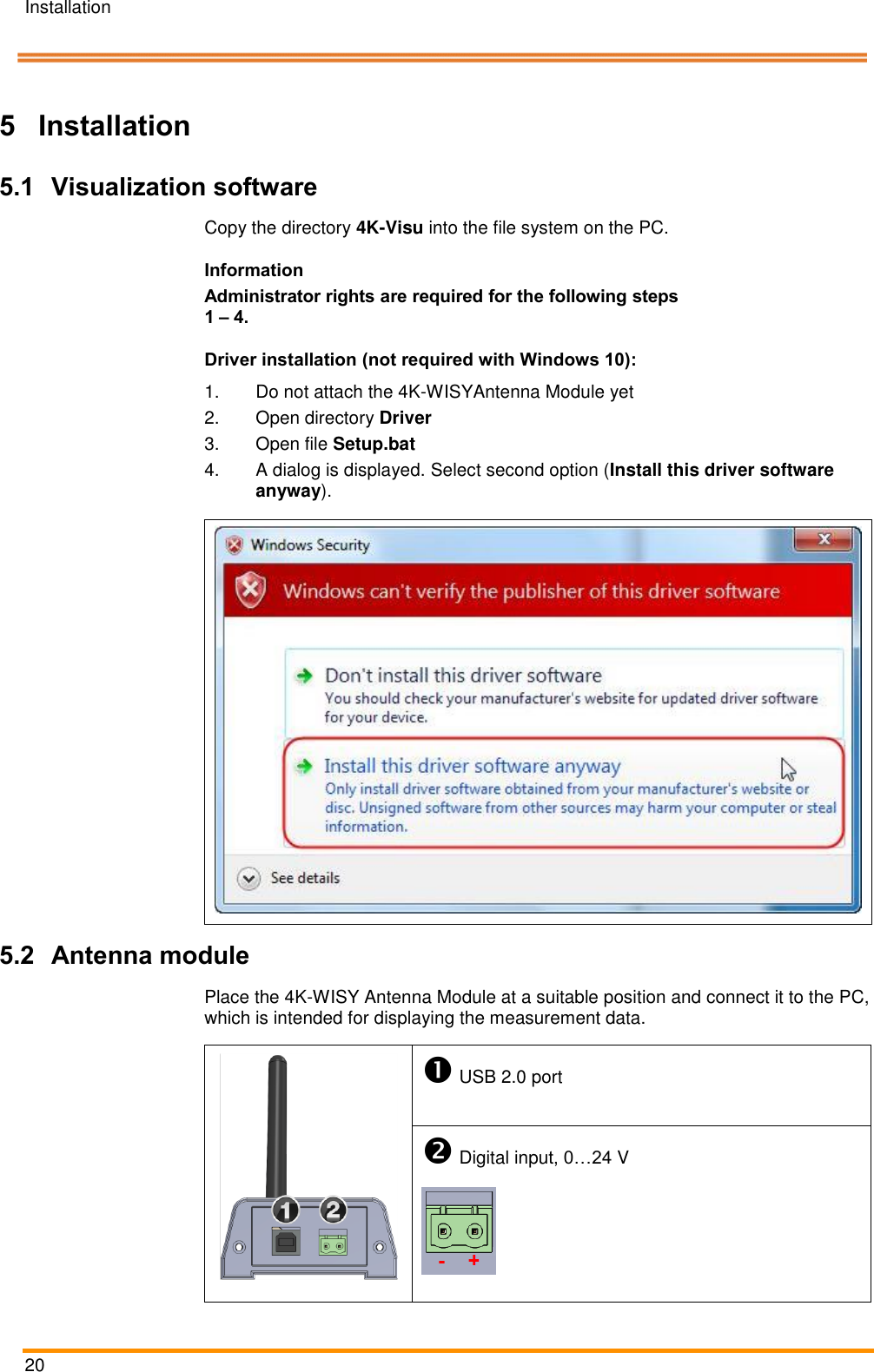 Installation   20    Pos: 46 /ARTIS/Üb erschriften/H1 /I/ÜS_Installati on @ 0\mo d_138314302 5232_18.docx @ 1 995 @ 1 @ 1  5 Installation Pos: 47 /ARTIS/I nstallation/Syst eme/4K-WISY  Vorgehens weise @ 4\mod_1 461919736561 _18.docx @  189722 @ 222 @ 1   5.1 Visualization software Copy the directory 4K-Visu into the file system on the PC. Information Administrator rights are required for the following steps 1 – 4. Driver installation (not required with Windows 10): 1.  Do not attach the 4K-WISYAntenna Module yet 2.  Open directory Driver  3.  Open file Setup.bat 4.  A dialog is displayed. Select second option (Install this driver software anyway).   5.2 Antenna module Place the 4K-WISY Antenna Module at a suitable position and connect it to the PC, which is intended for displaying the measurement data.   USB 2.0 port  Digital input, 0…24 V  