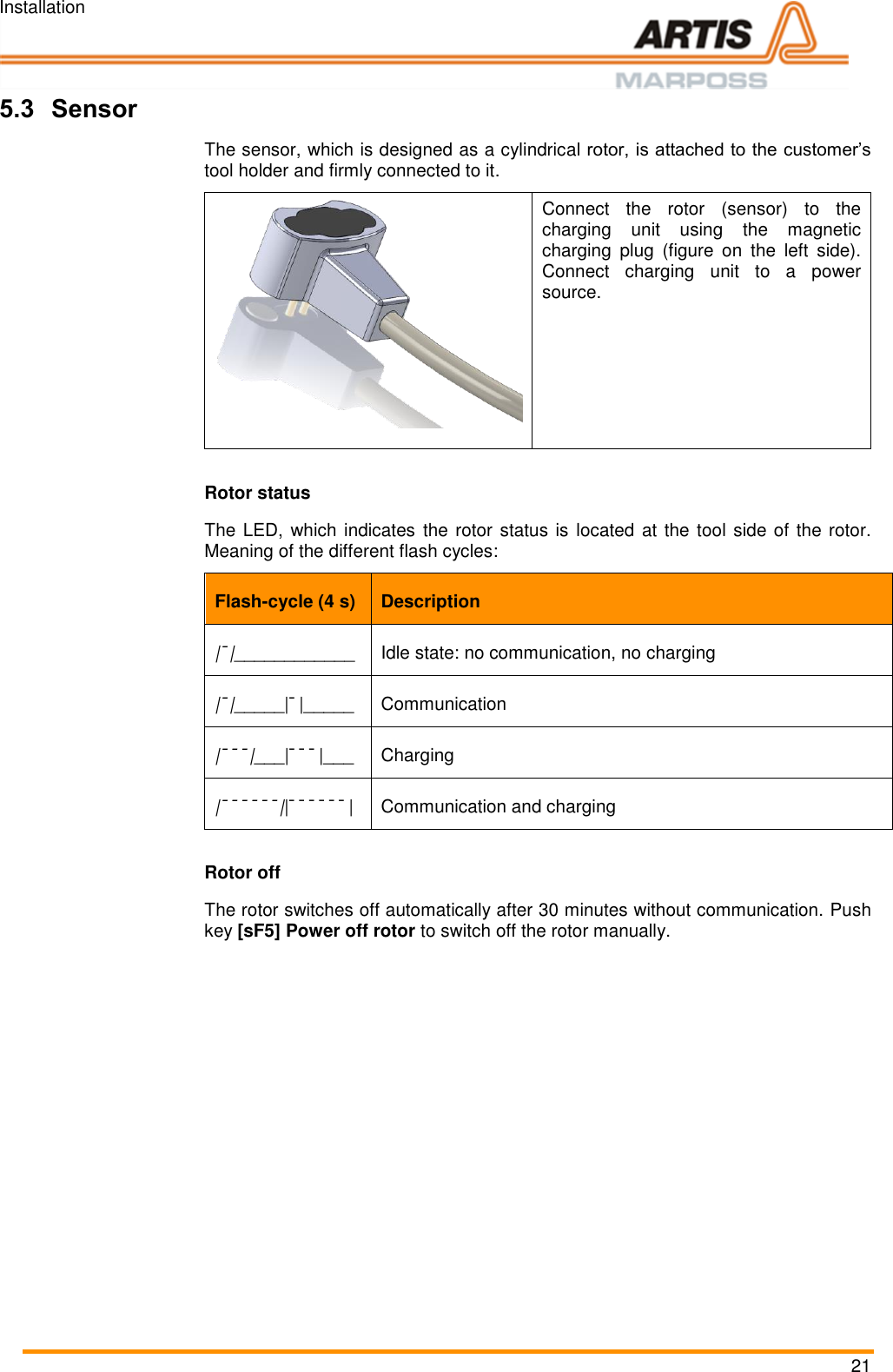 Installation 21 5.3 Sensor The sensor, which is designed as a cylindrical rotor, is attached to the customer’s tool holder and firmly connected to it.  Connect  the  rotor  (sensor)  to  the charging  unit  using  the  magnetic charging  plug  (figure  on  the  left  side). Connect  charging  unit  to  a  power source.   Rotor status The LED, which indicates  the rotor status is located at the tool side of the rotor. Meaning of the different flash cycles: Flash-cycle (4 s) Description |¯|____________ Idle state: no communication, no charging |¯|_____|¯|_____ Communication |¯¯¯|___|¯¯¯|___ Charging |¯¯¯¯¯¯||¯¯¯¯¯¯| Communication and charging Rotor off The rotor switches off automatically after 30 minutes without communication. Push key [sF5] Power off rotor to switch off the rotor manually.  Pos: 49 /ARTIS/S eitenumbruch/-----Seite numbruch---- @ 0\mod_ 13845206663 14_18.docx @ 357 0 @  @ 1      