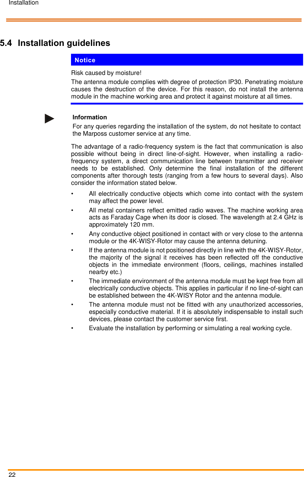 Installation   22    Pos: 50 /ARTIS/I nstallation/Syst eme/4KWis y_Systeminstallatio n_Blaser Syste m @ 5\mod_ 14760952604 04_18.docx @  234871 @ 233 333 @ 1  5.4 Installation guidelines Notice Risk caused by moisture! The antenna module complies with degree of protection IP30. Penetrating moisture causes the  destruction  of the  device.  For this reason,  do  not  install  the antenna module in the machine working area and protect it against moisture at all times.   Information For any queries regarding the installation of the system, do not hesitate to contact the Marposs customer service at any time. The advantage of a radio-frequency system is the fact that communication is also possible  without  being  in  direct  line-of-sight.  However,  when  installing  a  radio-frequency  system,  a  direct  communication  line  between  transmitter  and  receiver needs  to  be  established.  Only  determine  the  final  installation  of  the  different components after thorough tests (ranging from a few hours to several days). Also consider the information stated below. •  All electrically conductive objects which come into contact with the system may affect the power level. •  All metal containers reflect emitted radio waves. The machine working area acts as Faraday Cage when its door is closed. The wavelength at 2.4 GHz is approximately 120 mm. •  Any conductive object positioned in contact with or very close to the antenna module or the 4K-WISY-Rotor may cause the antenna detuning. •  If the antenna module is not positioned directly in line with the 4K-WISY-Rotor, the majority of the  signal  it  receives has  been  reflected  off the  conductive objects  in  the  immediate  environment  (floors,  ceilings,  machines  installed nearby etc.) •  The immediate environment of the antenna module must be kept free from all electrically conductive objects. This applies in particular if no line-of-sight can be established between the 4K-WISY Rotor and the antenna module. •  The antenna module must not be fitted with any unauthorized accessories, especially conductive material. If it is absolutely indispensable to install such devices, please contact the customer service first. •  Evaluate the installation by performing or simulating a real working cycle. 