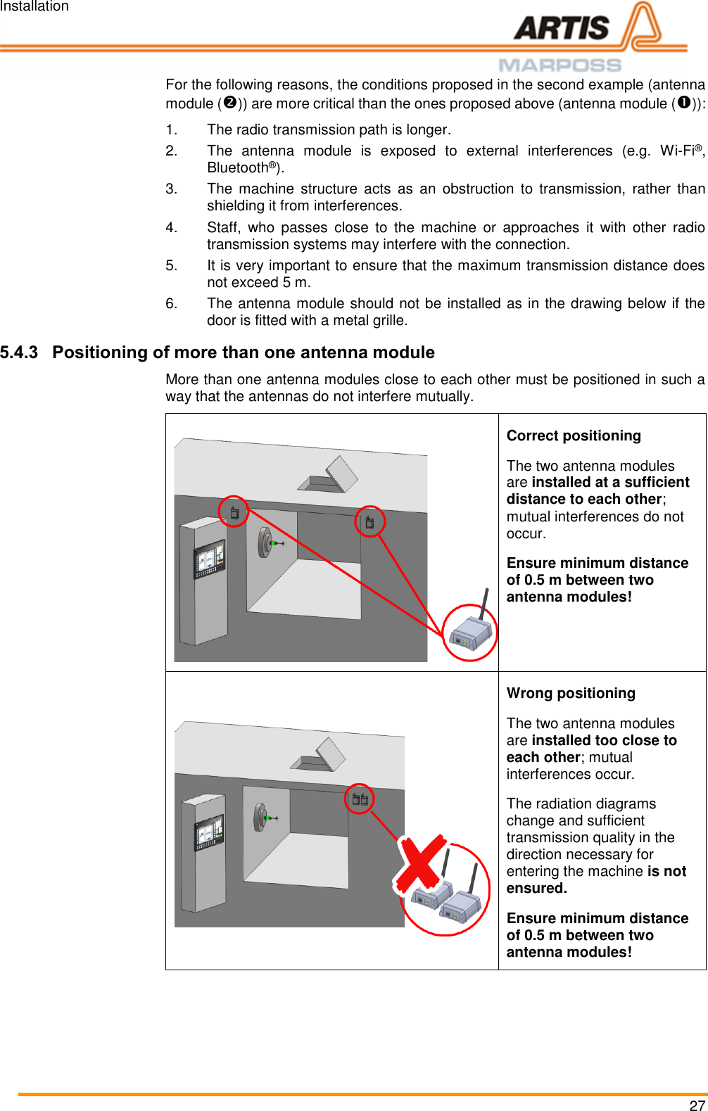 Installation 27 For the following reasons, the conditions proposed in the second example (antenna module ()) are more critical than the ones proposed above (antenna module ()): 1.  The radio transmission path is longer. 2.  The  antenna  module  is  exposed  to  external  interferences  (e.g. Wi-Fi®, Bluetooth®). 3.  The  machine  structure  acts  as  an  obstruction  to  transmission,  rather  than shielding it from interferences. 4.  Staff,  who  passes  close  to  the  machine  or  approaches  it  with  other  radio transmission systems may interfere with the connection. 5. It is very important to ensure that the maximum transmission distance does not exceed 5 m. 6.  The antenna module should not be installed as in the drawing below if the door is fitted with a metal grille. 5.4.3 Positioning of more than one antenna module More than one antenna modules close to each other must be positioned in such a way that the antennas do not interfere mutually.  Correct positioning The two antenna modules are installed at a sufficient distance to each other; mutual interferences do not occur. Ensure minimum distance of 0.5 m between two antenna modules!   Wrong positioning The two antenna modules are installed too close to each other; mutual interferences occur. The radiation diagrams change and sufficient transmission quality in the direction necessary for entering the machine is not ensured. Ensure minimum distance of 0.5 m between two antenna modules!  