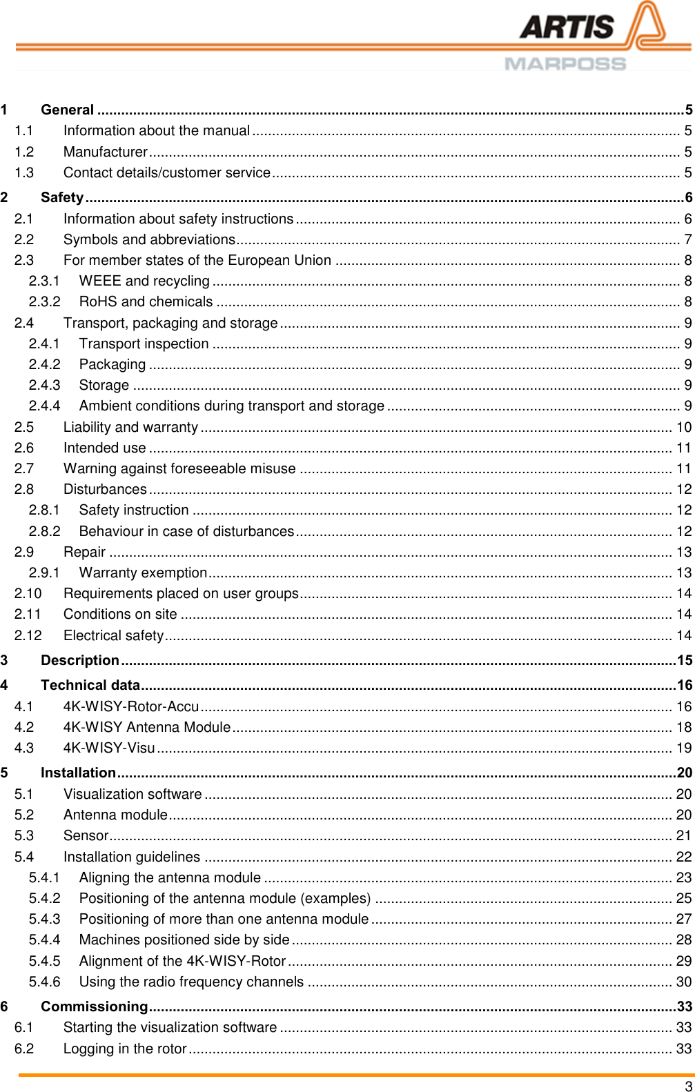  3  1 General .................................................................................................................................................... 5 1.1 Information about the manual ............................................................................................................ 5 1.2 Manufacturer ...................................................................................................................................... 5 1.3 Contact details/customer service ....................................................................................................... 5 2 Safety ....................................................................................................................................................... 6 2.1 Information about safety instructions ................................................................................................. 6 2.2 Symbols and abbreviations................................................................................................................ 7 2.3 For member states of the European Union ....................................................................................... 8 2.3.1 WEEE and recycling ...................................................................................................................... 8 2.3.2 RoHS and chemicals ..................................................................................................................... 8 2.4 Transport, packaging and storage ..................................................................................................... 9 2.4.1 Transport inspection ...................................................................................................................... 9 2.4.2 Packaging ...................................................................................................................................... 9 2.4.3 Storage .......................................................................................................................................... 9 2.4.4 Ambient conditions during transport and storage .......................................................................... 9 2.5 Liability and warranty ....................................................................................................................... 10 2.6 Intended use .................................................................................................................................... 11 2.7 Warning against foreseeable misuse .............................................................................................. 11 2.8 Disturbances .................................................................................................................................... 12 2.8.1 Safety instruction ......................................................................................................................... 12 2.8.2 Behaviour in case of disturbances ............................................................................................... 12 2.9 Repair .............................................................................................................................................. 13 2.9.1 Warranty exemption ..................................................................................................................... 13 2.10 Requirements placed on user groups .............................................................................................. 14 2.11 Conditions on site ............................................................................................................................ 14 2.12 Electrical safety ................................................................................................................................ 14 3 Description ............................................................................................................................................ 15 4 Technical data ....................................................................................................................................... 16 4.1 4K-WISY-Rotor-Accu ....................................................................................................................... 16 4.2 4K-WISY Antenna Module ............................................................................................................... 18 4.3 4K-WISY-Visu .................................................................................................................................. 19 5 Installation ............................................................................................................................................. 20 5.1 Visualization software ...................................................................................................................... 20 5.2 Antenna module ............................................................................................................................... 20 5.3 Sensor .............................................................................................................................................. 21 5.4 Installation guidelines ...................................................................................................................... 22 5.4.1 Aligning the antenna module ....................................................................................................... 23 5.4.2 Positioning of the antenna module (examples) ........................................................................... 25 5.4.3 Positioning of more than one antenna module ............................................................................ 27 5.4.4 Machines positioned side by side ................................................................................................ 28 5.4.5 Alignment of the 4K-WISY-Rotor ................................................................................................. 29 5.4.6 Using the radio frequency channels ............................................................................................ 30 6 Commissioning ..................................................................................................................................... 33 6.1 Starting the visualization software ................................................................................................... 33 6.2 Logging in the rotor .......................................................................................................................... 33 