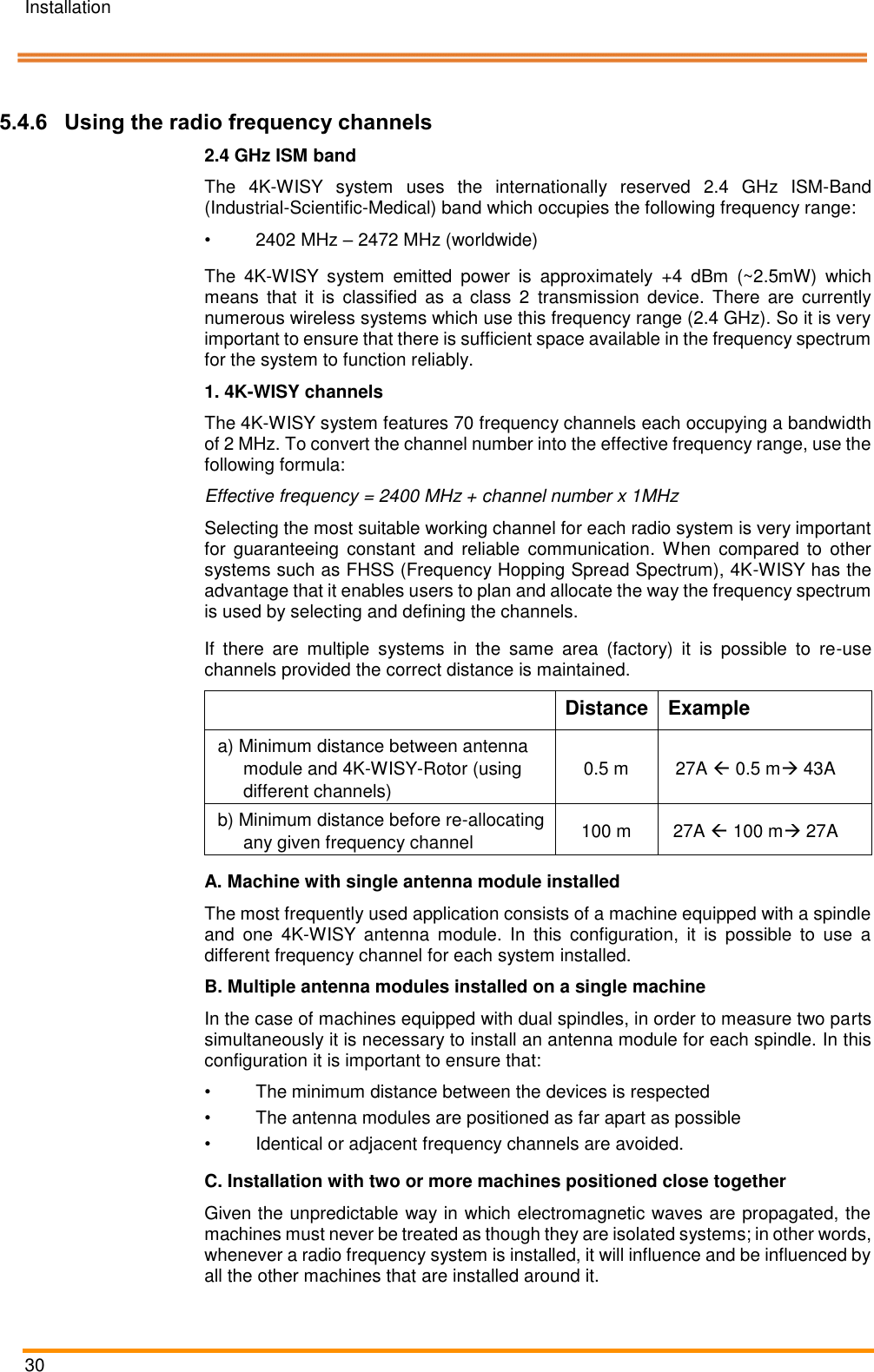 Installation   30    Pos: 52 /ARTIS/I nstallation/Syst eme/Verwen dung von Funkfreq uenzkanälen @  5\mod_147 5822350401_1 8.docx @ 23 4442 @ 3 @ 1   5.4.6 Using the radio frequency channels 2.4 GHz ISM band The  4K-WISY  system  uses  the  internationally  reserved  2.4  GHz  ISM-Band (Industrial-Scientific-Medical) band which occupies the following frequency range: •  2402 MHz – 2472 MHz (worldwide) The  4K-WISY  system  emitted  power  is  approximately  +4  dBm  (~2.5mW)  which means  that  it  is  classified  as  a  class  2  transmission  device.  There  are  currently numerous wireless systems which use this frequency range (2.4 GHz). So it is very important to ensure that there is sufficient space available in the frequency spectrum for the system to function reliably.  1. 4K-WISY channels The 4K-WISY system features 70 frequency channels each occupying a bandwidth of 2 MHz. To convert the channel number into the effective frequency range, use the following formula:  Effective frequency = 2400 MHz + channel number x 1MHz  Selecting the most suitable working channel for each radio system is very important for  guaranteeing  constant  and  reliable  communication.  When  compared  to  other systems such as FHSS (Frequency Hopping Spread Spectrum), 4K-WISY has the advantage that it enables users to plan and allocate the way the frequency spectrum is used by selecting and defining the channels. If  there  are  multiple  systems  in  the  same  area  (factory)  it  is  possible  to  re-use channels provided the correct distance is maintained.   Distance  Example a) Minimum distance between antenna module and 4K-WISY-Rotor (using different channels) 0.5 m  27A  0.5 m 43A  b) Minimum distance before re-allocating any given frequency channel 100 m  27A  100 m 27A  A. Machine with single antenna module installed The most frequently used application consists of a machine equipped with a spindle and  one  4K-WISY  antenna  module.  In  this  configuration,  it  is  possible  to  use  a different frequency channel for each system installed. B. Multiple antenna modules installed on a single machine In the case of machines equipped with dual spindles, in order to measure two parts simultaneously it is necessary to install an antenna module for each spindle. In this configuration it is important to ensure that: •  The minimum distance between the devices is respected •  The antenna modules are positioned as far apart as possible •  Identical or adjacent frequency channels are avoided. C. Installation with two or more machines positioned close together Given the unpredictable way in which electromagnetic waves are propagated, the machines must never be treated as though they are isolated systems; in other words, whenever a radio frequency system is installed, it will influence and be influenced by all the other machines that are installed around it.  