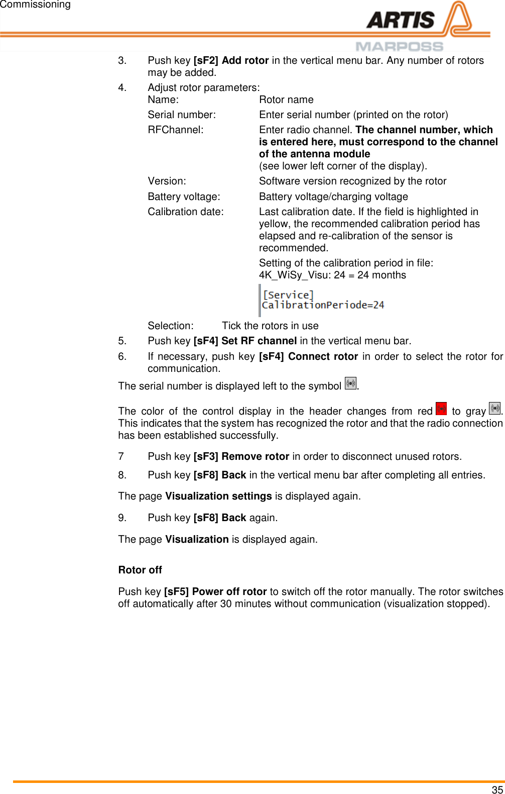 Commissioning 35 3.Push key [sF2] Add rotor in the vertical menu bar. Any number of rotors may be added.4.Adjust rotor parameters: Name:      Rotor name  Serial number:    Enter serial number (printed on the rotor)   RFChannel:  Enter radio channel. The channel number, which is entered here, must correspond to the channel of the antenna module  (see lower left corner of the display). Version:    Software version recognized by the rotor Battery voltage:   Battery voltage/charging voltage Calibration date:  Last calibration date. If the field is highlighted in yellow, the recommended calibration period has elapsed and re-calibration of the sensor is recommended.   Setting of the calibration period in file: 4K_WiSy_Visu: 24 = 24 months  Selection:  Tick the rotors in use 5.Push key [sF4] Set RF channel in the vertical menu bar. 6.  If necessary, push key [sF4] Connect rotor in order to select the rotor for communication. The serial number is displayed left to the symbol  . The  color  of  the  control  display  in  the  header  changes  from  red    to  gray  . This indicates that the system has recognized the rotor and that the radio connection has been established successfully. 7  Push key [sF3] Remove rotor in order to disconnect unused rotors. 8.Push key [sF8] Back in the vertical menu bar after completing all entries. The page Visualization settings is displayed again. 9.  Push key [sF8] Back again. The page Visualization is displayed again. Rotor off Push key [sF5] Power off rotor to switch off the rotor manually. The rotor switches off automatically after 30 minutes without communication (visualization stopped). Pos: 58 /ARTIS/S eitenumbruch/-----Seite numbruch---- @ 0\mod_ 13845206663 14_18.docx @ 357 0 @  @ 1      