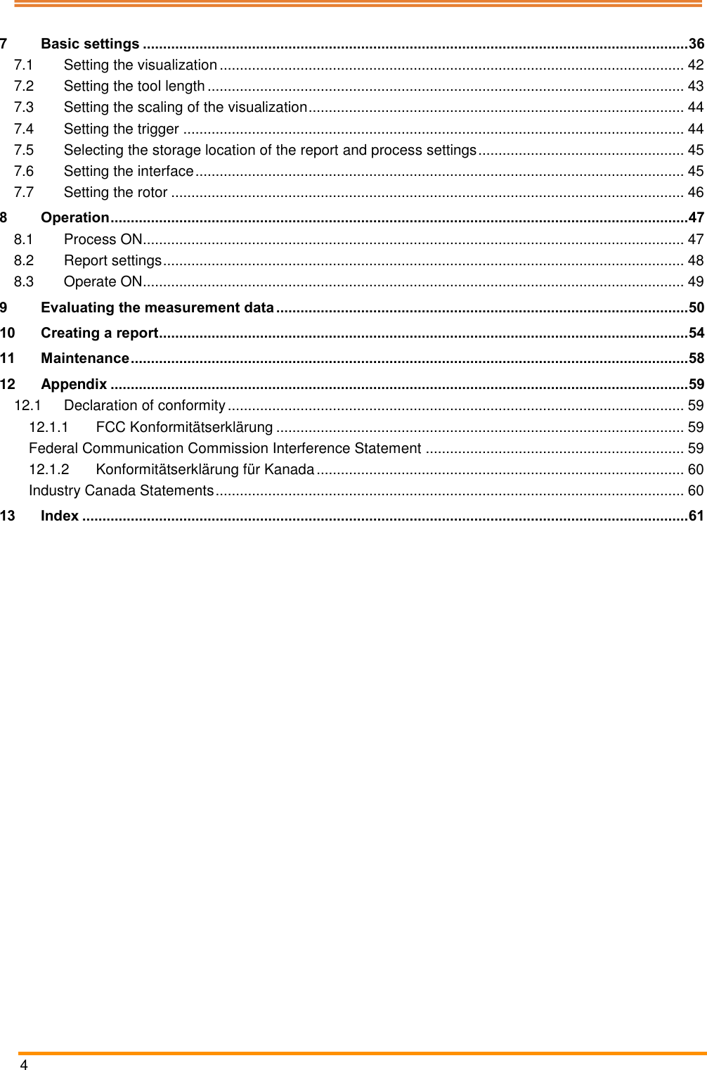  4   7 Basic settings ....................................................................................................................................... 36 7.1 Setting the visualization ................................................................................................................... 42 7.2 Setting the tool length ...................................................................................................................... 43 7.3 Setting the scaling of the visualization ............................................................................................. 44 7.4 Setting the trigger ............................................................................................................................ 44 7.5 Selecting the storage location of the report and process settings ................................................... 45 7.6 Setting the interface ......................................................................................................................... 45 7.7 Setting the rotor ............................................................................................................................... 46 8 Operation ............................................................................................................................................... 47 8.1 Process ON...................................................................................................................................... 47 8.2 Report settings ................................................................................................................................. 48 8.3 Operate ON...................................................................................................................................... 49 9 Evaluating the measurement data ...................................................................................................... 50 10 Creating a report ................................................................................................................................... 54 11 Maintenance .......................................................................................................................................... 58 12 Appendix ............................................................................................................................................... 59 12.1 Declaration of conformity ................................................................................................................. 59 12.1.1 FCC Konformitätserklärung ..................................................................................................... 59 Federal Communication Commission Interference Statement ................................................................ 59 12.1.2 Konformitätserklärung für Kanada ........................................................................................... 60 Industry Canada Statements .................................................................................................................... 60 13 Index ...................................................................................................................................................... 61     