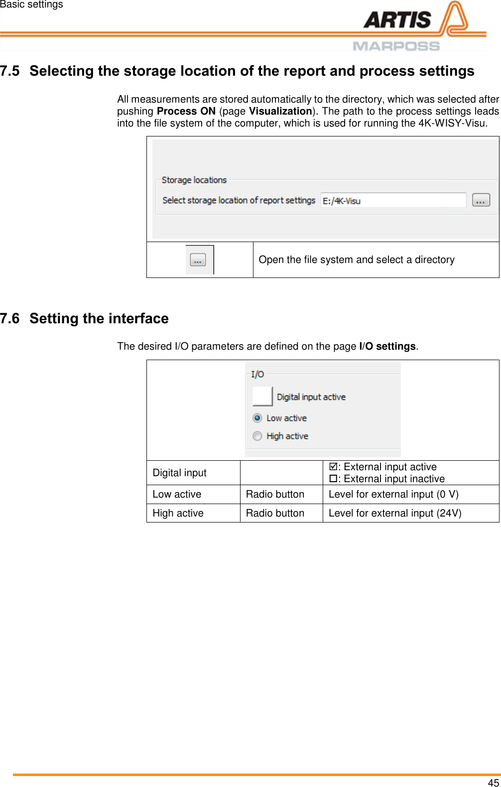 Basic settings 45  Pos: 79 /ARTIS/Üb erschriften/H2 /R/ÜS_Report _Prozesseinstellu ngen @ 5\ mod_14767979 87016_18.doc x @ 236381 @  2 @ 1  7.5 Selecting the storage location of the report and process settings  Pos: 80 /ARTIS/B eschreibung/ 4K_WISY/Speich erort der Rep ort_Prozesseinst ellungen auswä hlen @ 4\ mod_1462190284 016_18.doc x @ 190503 @   @ 1  All measurements are stored automatically to the directory, which was selected after pushing Process ON (page Visualization). The path to the process settings leads into the file system of the computer, which is used for running the 4K-WISY-Visu.    Open the file system and select a directory  Pos: 81 /ARTIS/Üb erschriften/H2 /S/ÜS_Schnitts telle einstell en @ 4\mod_ 1462191131554_ 18.docx @ 190 569 @ 2 @ 1  7.6 Setting the interface  Pos: 82 /ARTIS/B eschreibung/ 4K_WISY/Schnittst elle einstellen  @ 4\mod_14 62191225388 _18.docx @ 19 0592 @  @ 1   The desired I/O parameters are defined on the page I/O settings.   Digital input  : External input active : External input inactive Low active Radio button Level for external input (0 V) High active Radio button Level for external input (24V)  Pos: 83 /ARTIS/S eitenumbruch/-----Seite numbruch---- @ 0\mod_ 13845206663 14_18.docx @ 357 0 @  @ 1      