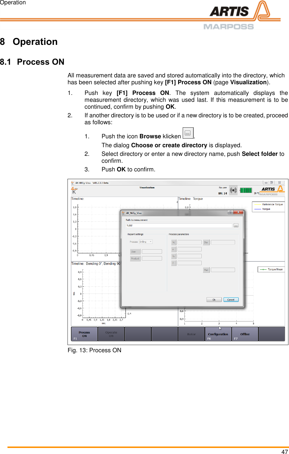 Operation 47  Pos: 87 /ARTIS /Überschrift en/H1/B/ÜS_Be dienung @ 0 \mod_1383142 821804_18.doc x @ 1983 @ 1  @ 1  8 Operation Pos: 88 /ARTIS/B edienung/Sens oren/4K-WI SY/Prozess EIN  @ 4\mod_14 62194053333_1 8.docx @ 19075 7 @ 2 @ 1  8.1 Process ON All measurement data are saved and stored automatically into the directory, which has been selected after pushing key [F1] Process ON (page Visualization).  1.Push  key  [F1] Process  ON.  The  system  automatically  displays  the measurement directory, which was used last. If this measurement is to be continued, confirm by pushing OK. 2.If another directory is to be used or if a new directory is to be created, proceed as follows: 1.  Push the icon Browse klicken  .    The dialog Choose or create directory is displayed.  2.  Select directory or enter a new directory name, push Select folder to confirm. 3.  Push OK to confirm.   Fig. 13: Process ON  Pos: 89 /ARTIS/S eitenumbruch/-----Seite numbruch---- @ 0\mod_ 13845206663 14_18.docx @ 357 0 @  @ 1      