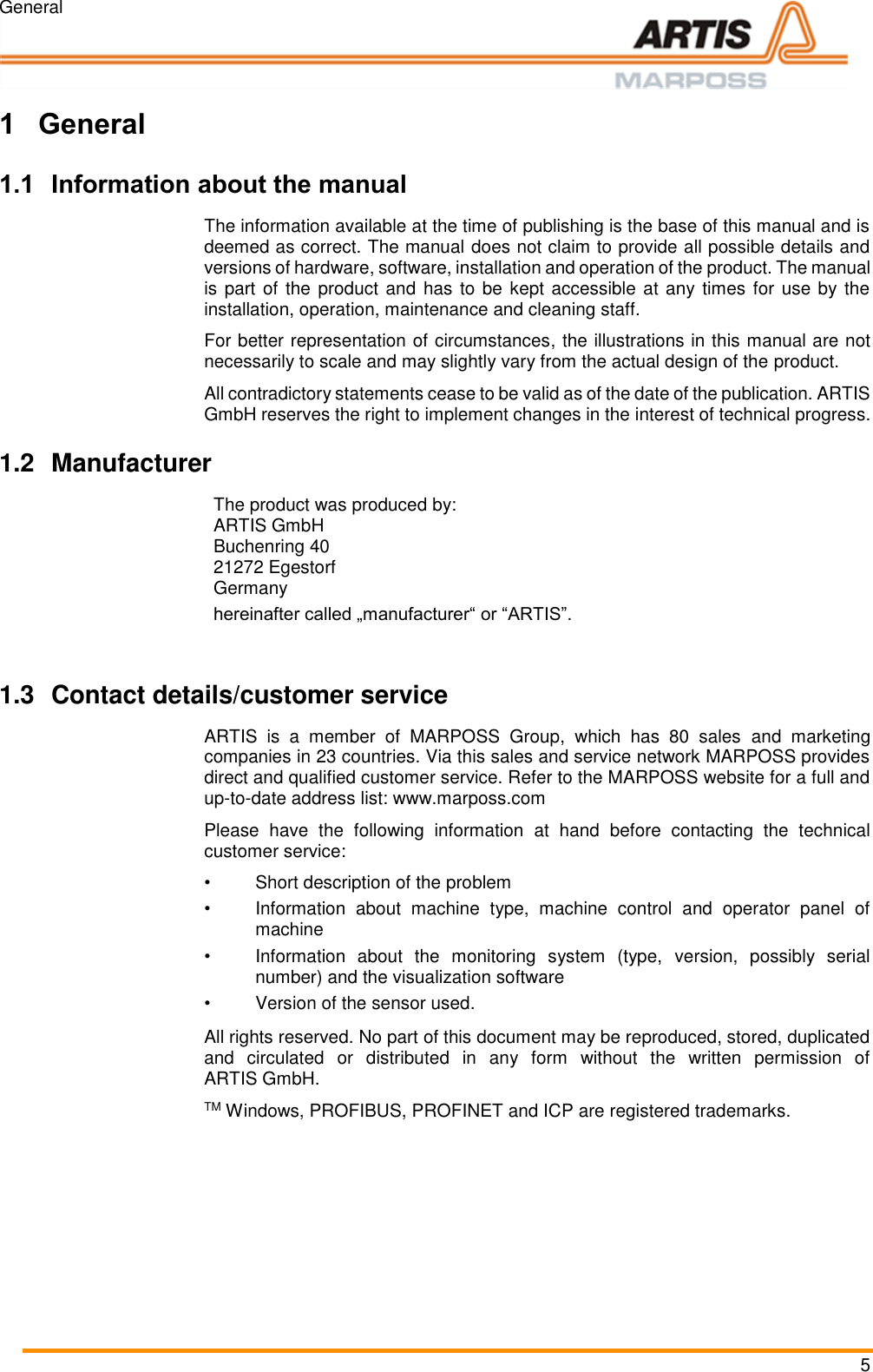 General 5 Pos: 1 /ARTIS/Ü berschriften/H 1/E/ÜS_Einleitung @  0\mod _1383142931 025_18.docx @ 19 89 @ 1 @ 1   1 General Pos: 2 /ARTIS/Einl eitung/Allge mein/Allgemein_Inf ormationen zu m Handbuc h neutral formuliert  (Produkt) @  0\mod_13825 09319770_18. docx @ 154 3 @ 2 @ 1  1.1 Information about the manual  The information available at the time of publishing is the base of this manual and is deemed as correct. The manual does not claim to provide all possible details and versions of hardware, software, installation and operation of the product. The manual is part of the  product and  has to be kept accessible  at any times for use by the installation, operation, maintenance and cleaning staff. For better representation of circumstances, the illustrations in this manual are not necessarily to scale and may slightly vary from the actual design of the product. All contradictory statements cease to be valid as of the date of the publication. ARTIS GmbH reserves the right to implement changes in the interest of technical progress. Pos: 3 /ARTIS/Einl eitung/Allge mein/Allgemein_H ersteller @  0\mod_13831 35728263_18.doc x @ 1912 @ 2  @ 1  1.2  Manufacturer The product was produced by: ARTIS GmbH Buchenring 40 21272 Egestorf Germany hereinafter called „manufacturer“ or “ARTIS”.    Pos: 4 /ARTIS/Einl eitung/Allge mein/Allgemein_ Kontaktdaten_Ku ndendienst @  0\mod_13 83135741106_1 8.docx @ 1916 @  2 @ 1  1.3  Contact details/customer service ARTIS  is  a  member  of  MARPOSS  Group,  which  has  80  sales  and  marketing companies in 23 countries. Via this sales and service network MARPOSS provides direct and qualified customer service. Refer to the MARPOSS website for a full and up-to-date address list: www.marposs.com Please  have  the  following  information  at  hand  before  contacting  the  technical customer service: •  Short description of the problem •  Information  about  machine  type,  machine  control  and  operator  panel  of machine •  Information  about  the  monitoring  system  (type,  version,  possibly  serial number) and the visualization software •  Version of the sensor used. Pos: 5 /ARTIS/C opyright/Copyrigh t @ 0\mod _1382511933 549_18.docx @ 15 59 @  @ 1  All rights reserved. No part of this document may be reproduced, stored, duplicated and  circulated  or  distributed  in  any  form  without  the  written  permission  of ARTIS GmbH. TM Windows, PROFIBUS, PROFINET and ICP are registered trademarks.   Pos: 6 /ARTIS/Seit enumbruch/-----Seiten umbruch---- @ 0\ mod_138452066 6314_18.docx @  3570 @  @ 1      