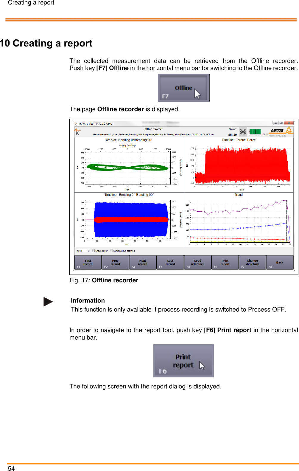 Creating a report   54    Pos: 102 /ARTIS/Ü berschriften/H 1/R/ÜS_Rep ort erstellen @ 5 \mod_1479 885627592_18. docx @ 238997 @  1 @ 1  10 Creating a report Pos: 103 /ARTIS/ Bedienung/Sen soren/4K-WIS Y/Offline-R ekorderöffnen @  4\mod_1462 278124841_18.doc x @ 191405 @   @ 1  The  collected  measurement  data  can  be  retrieved  from  the  Offline  recorder. Push key [F7] Offline in the horizontal menu bar for switching to the Offline recorder.   The page Offline recorder is displayed.   Fig. 17: Offline recorder  Information This function is only available if process recording is switched to Process OFF.  Pos: 104 /ARTIS/ Bedienung/Sen soren/4K-WIS Y/Report erstelle n @ 5\mod _1479885858915 _18.docx @  239030 @  @  1  In order to navigate to the report tool, push key [F6] Print report in the horizontal menu bar.  The following screen with the report dialog is displayed.  