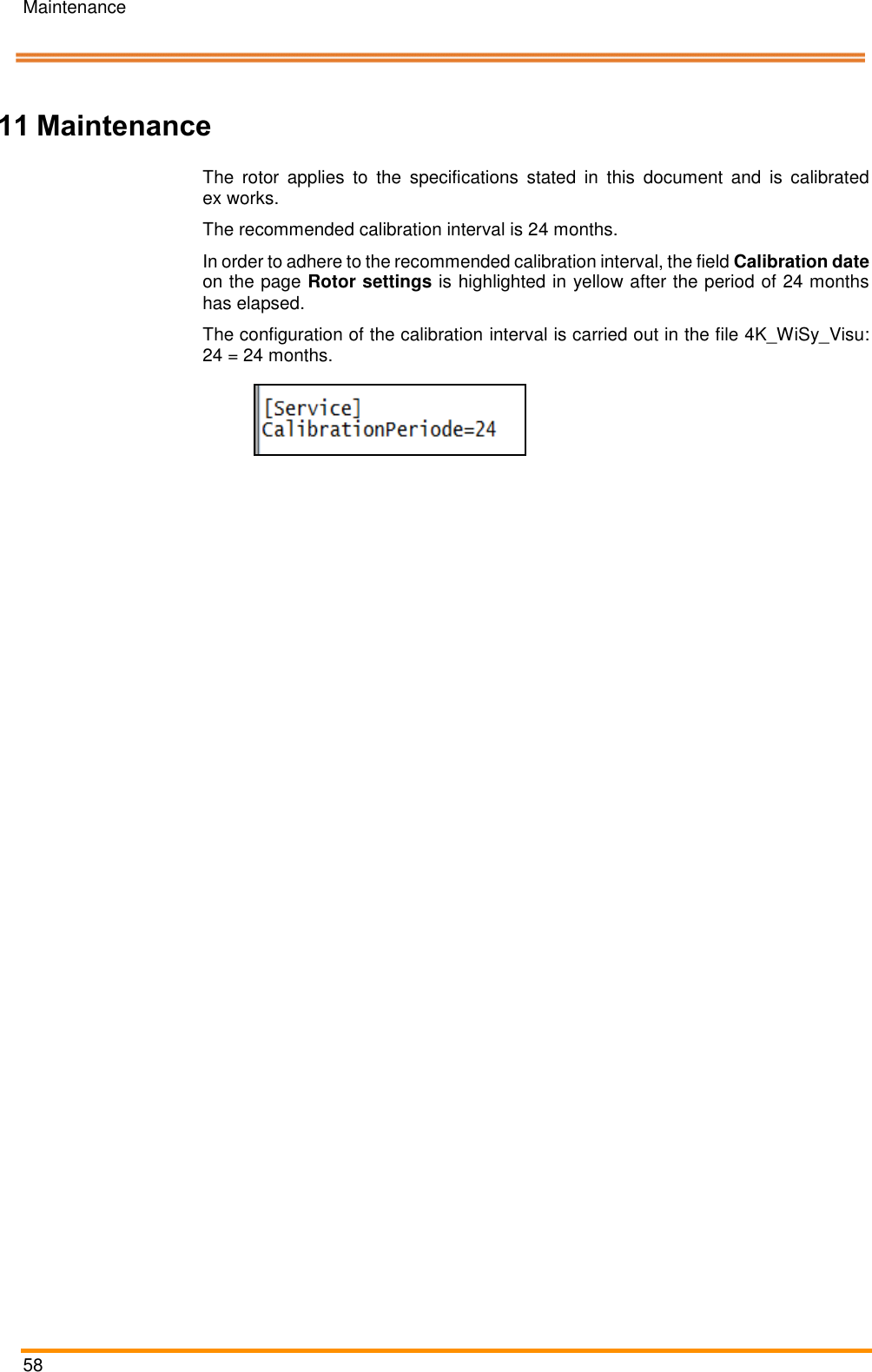 Maintenance   58    Pos: 106 /ARTIS/Ü berschriften/H 1/W/ÜS_Wart ung @ 0\mod _13831431613 74_18.docx @  2007 @ 1 @ 1   11 Maintenance Pos: 107 /ARTIS/ Wartung/Kalibri erintervall @ 5 \mod_1479 822950381_18.doc x @ 238969 @   @ 1  The  rotor  applies  to  the  specifications  stated  in  this  document  and  is  calibrated ex works. The recommended calibration interval is 24 months. In order to adhere to the recommended calibration interval, the field Calibration date on the page Rotor settings is highlighted in yellow after the period of 24 months has elapsed. The configuration of the calibration interval is carried out in the file 4K_WiSy_Visu: 24 = 24 months.   Pos: 108 /ARTIS/ Seitenumbruch/ -----Seitenumbruch---- @ 0\mod _1384520666 314_18.docx @ 35 70 @  @ 1     