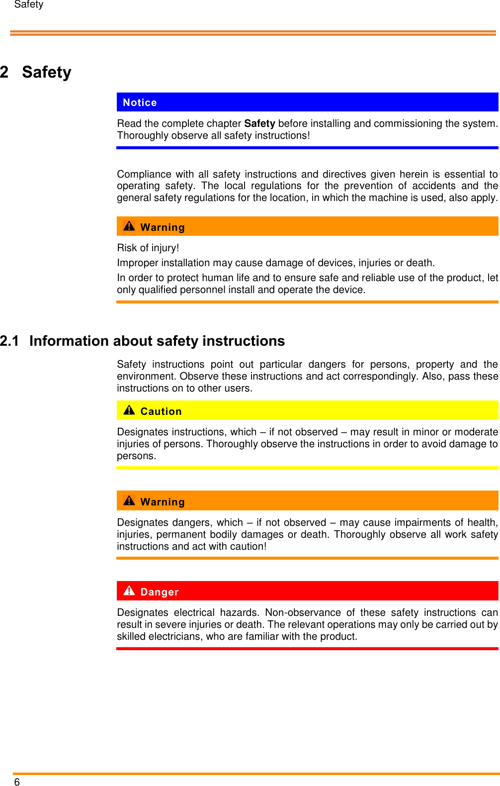 Safety   6    Pos: 7 /ARTIS/Ü berschriften/H 1/S/ÜS_Sicherheit  @ 0\mod_ 13831430609 49_18.docx @ 19 98 @ 1 @ 1  2 Safety Pos: 8 /ARTIS/Sich erheit/Allge mein_Sicherheits kapitel (Syste me und Messu mformer) @ 0\m od_138597 8340400_18.doc x @ 5535 @  @  1  Notice Read the complete chapter Safety before installing and commissioning the system. Thoroughly observe all safety instructions!   Compliance with  all safety instructions and directives given herein is essential to operating  safety.  The  local  regulations  for  the  prevention  of  accidents  and  the general safety regulations for the location, in which the machine is used, also apply.   Warning Risk of injury! Improper installation may cause damage of devices, injuries or death. In order to protect human life and to ensure safe and reliable use of the product, let only qualified personnel install and operate the device.  Pos: 9 /ARTIS/Hi nweise/Sicherheits hinweise @  0\mod_1385 977551711_18. docx @ 5530 @  2 @ 1  2.1 Information about safety instructions Safety  instructions  point  out  particular  dangers  for  persons,  property  and  the environment. Observe these instructions and act correspondingly. Also, pass these instructions on to other users.   Caution Designates instructions, which – if not observed – may result in minor or moderate injuries of persons. Thoroughly observe the instructions in order to avoid damage to persons.    Warning Designates dangers, which – if not observed – may cause impairments of health, injuries, permanent bodily damages or death. Thoroughly observe all work safety instructions and act with caution!    Danger Designates  electrical  hazards.  Non-observance  of  these  safety  instructions  can result in severe injuries or death. The relevant operations may only be carried out by skilled electricians, who are familiar with the product.   Pos: 10 /ARTIS/S eitenumbruch/-----Seite numbruch---- @ 0\mod_ 13845206663 14_18.docx @ 357 0 @  @ 1      