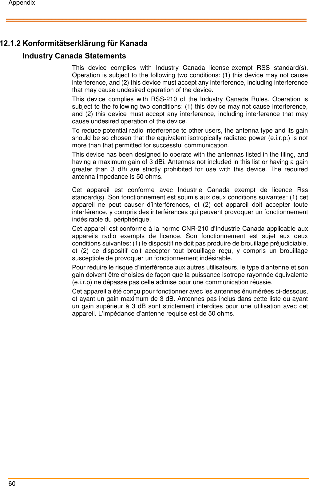 Appendix   60    Pos: 113 /ARTIS/ Konformitätser klärungen/ISED  @ 5\mod_14 81114500340 _0.docx @ 240 679 @ 33 @ 1   12.1.2 Konformitätserklärung für Kanada Industry Canada Statements This  device  complies  with  Industry  Canada  license-exempt  RSS  standard(s). Operation is subject to the following two conditions: (1) this device may not cause interference, and (2) this device must accept any interference, including interference that may cause undesired operation of the device. This  device  complies  with  RSS-210  of  the  Industry  Canada  Rules.  Operation  is subject to the following two conditions: (1) this device may not cause interference, and (2) this device must accept any interference, including interference that may cause undesired operation of the device. To reduce potential radio interference to other users, the antenna type and its gain should be so chosen that the equivalent isotropically radiated power (e.i.r.p.) is not more than that permitted for successful communication. This device has been designed to operate with the antennas listed in the filing, and having a maximum gain of 3 dBi. Antennas not included in this list or having a gain greater  than  3  dBi  are  strictly  prohibited  for  use  with  this  device.  The  required antenna impedance is 50 ohms. Cet  appareil  est  conforme  avec  Industrie  Canada  exempt  de  licence  Rss standard(s). Son fonctionnement est soumis aux deux conditions suivantes: (1) cet appareil  ne  peut  causer  d’interférences,  et  (2)  cet  appareil  doit  accepter  toute interférence, y compris des interférences qui peuvent provoquer un fonctionnement indésirable du périphérique. Cet appareil est conforme à la norme CNR-210 d’Industrie Canada applicable aux appareils  radio  exempts  de  licence.  Son  fonctionnement  est  sujet  aux  deux conditions suivantes: (1) le dispositif ne doit pas produire de brouillage préjudiciable, et  (2)  ce  dispositif  doit  accepter  tout  brouillage  reçu,  y  compris  un  brouillage susceptible de provoquer un fonctionnement indésirable. Pour réduire le risque d’interférence aux autres utilisateurs, le type d’antenne et son gain doivent être choisies de façon que la puissance isotrope rayonnée équivalente (e.i.r.p) ne dépasse pas celle admise pour une communication réussie. Cet appareil a été conçu pour fonctionner avec les antennes énumérées ci-dessous, et ayant un gain maximum de 3 dB. Antennes pas inclus dans cette liste ou ayant un gain supérieur à 3 dB sont strictement interdites pour une utilisation avec cet appareil. L’impédance d’antenne requise est de 50 ohms.  Pos: 114 /ARTIS/ Seitenumbruch/ -----Seitenumbruch---- @ 0\mod _1384520666 314_18.docx @ 35 70 @  @ 1     