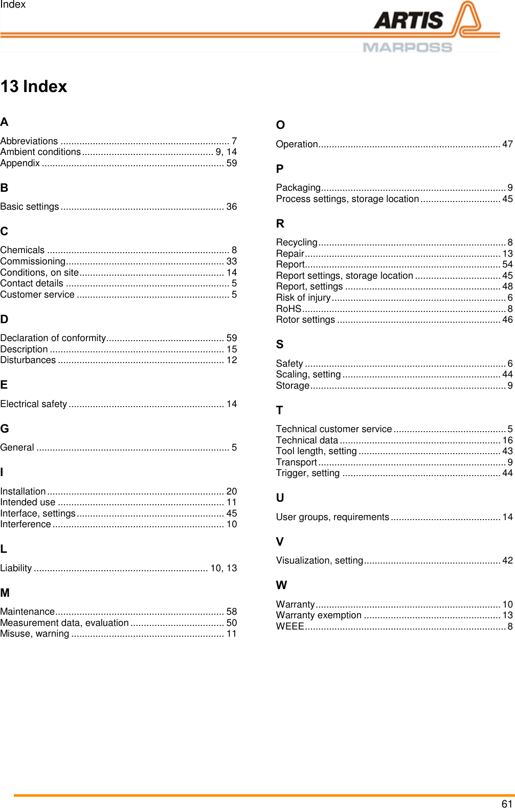 Index 61  === Ende der List e für Textmar ke Inhalt ===    13 Index  A Abbreviations ............................................................... 7 Ambient conditions ................................................. 9, 14 Appendix .................................................................... 59 B Basic settings ............................................................. 36 C Chemicals .................................................................... 8 Commissioning ........................................................... 33 Conditions, on site ...................................................... 14 Contact details ............................................................. 5 Customer service ......................................................... 5 D Declaration of conformity............................................ 59 Description ................................................................. 15 Disturbances .............................................................. 12 E Electrical safety .......................................................... 14 G General ........................................................................ 5 I Installation .................................................................. 20 Intended use .............................................................. 11 Interface, settings ....................................................... 45 Interference ................................................................ 10 L Liability ................................................................. 10, 13 M Maintenance ............................................................... 58 Measurement data, evaluation ................................... 50 Misuse, warning ......................................................... 11 O Operation .................................................................... 47 P Packaging ..................................................................... 9 Process settings, storage location .............................. 45 R Recycling ...................................................................... 8 Repair ......................................................................... 13 Report ......................................................................... 54 Report settings, storage location ................................ 45 Report, settings .......................................................... 48 Risk of injury ................................................................. 6 RoHS ............................................................................ 8 Rotor settings ............................................................. 46 S Safety ........................................................................... 6 Scaling, setting ........................................................... 44 Storage ......................................................................... 9 T Technical customer service .......................................... 5 Technical data ............................................................ 16 Tool length, setting ..................................................... 43 Transport ...................................................................... 9 Trigger, setting ........................................................... 44 U User groups, requirements ......................................... 14 V Visualization, setting ................................................... 42 W Warranty ..................................................................... 10 Warranty exemption ................................................... 13 WEEE ........................................................................... 8   