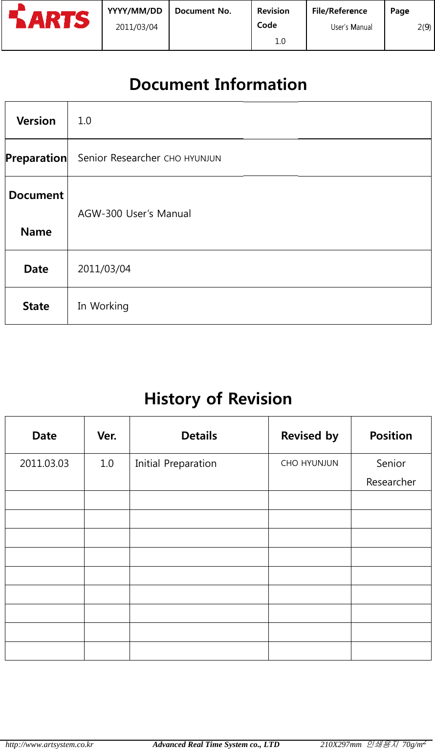  http:// VePrepDocNS   2  /www.artsystem.cersion 1paration Scument Name ADate 2State IDate 2011.03.03           YYYY/M2011/co.krD1.0 Senior ReseaAGW-300 Us2011/03/04 In Working Ver. 1.0          MM/DD /03/04 DocAdvanced RDocumearcher CHO Hser&rsquo;s ManuaHistorDInitial Prepa         cument No.  Real Time Systement InfoHYUNJUN l ry of ReDetails aration Revision Code 1.0 m co., LTDormatioevisionRevCHOFile/Refere  User&rsquo;s M210X297mn vised by  HYUNJUN          ence Manual Pagemm 인쇄용지 70PositionSenior Researche         e 2(9)0g/m2n er 