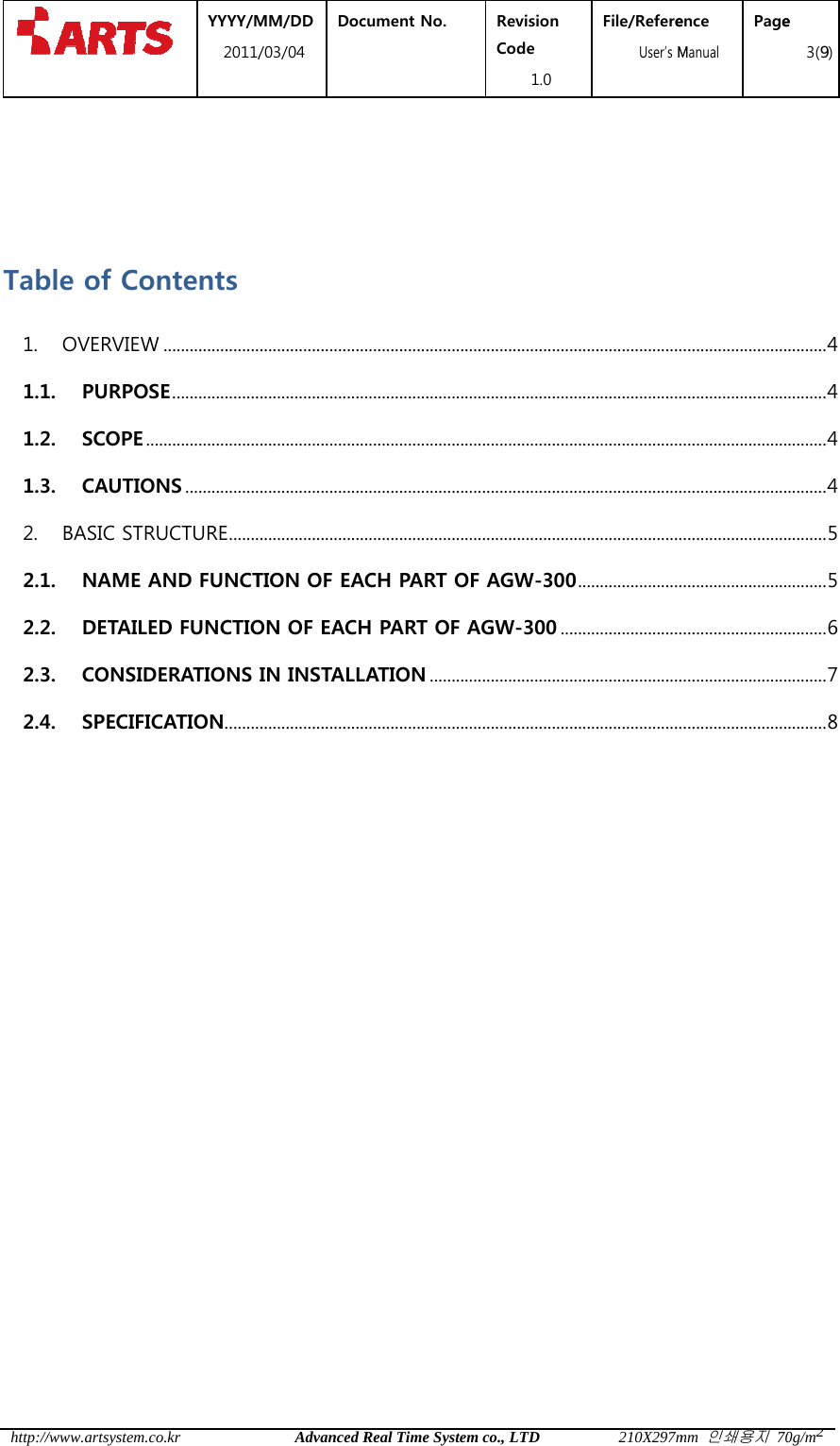  http://  Tab1. 1.11.21.32. 2.12.22.32.4 /www.artsystem.cble of CoOVERVIEW1. PURPOS2. SCOPE ..3. CAUTIOBASIC STR1. NAME A2. DETAILE3. CONSID4. SPECIFIC YYYY/M2011/co.krontents W ......................SE .............................................ONS .................RUCTURE .......AND FUNCTED FUNCTIODERATIONS CATION ........MM/DD /03/04 DocAdvanced R........................................................................................................................TION OF EAON OF EACHIN INSTALL........................cument No.  Real Time System.............................................................................................................................CH PART OH PART OF ALATION ...................................Revision Code 1.0 m co., LTD.............................................................................................................................F AGW-300AGW-300 ......................................................File/Refere  User&rsquo;s M210X297m.............................................................................................................................0 ...................................................................................................ence Manual Pagemm 인쇄용지 70.................................................................................................................................................................................................................................e 3(9)0g/m2......... 4 ......... 4 ......... 4 ......... 4 ......... 5 ......... 5 ......... 6 ......... 7 ......... 8 