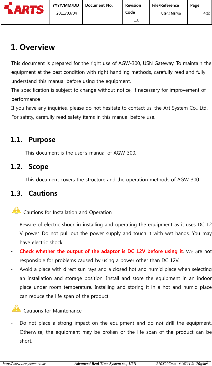  http:// 1TeuTpIF 111--- /www.artsystem.c1. OvervThis documeequipment aunderstand The specificaperformanceIf you have aFor safety, ca1.1. PurThis d1.2. ScoThis d1.3. Cau CautionBeware oV powerhave ele- Check wresponsi- Avoid a an  instalplace uncan redu Caution- Do  not Otherwisshort.  YYYY/M2011/co.krview ent is preparat the best cthis manual ation is subje any inquiriesarefully readrpose document is ope document coutions ns for Installof electric shr. Do not puctric shock. whether the ble for probplace with dllation  and nder room tuce the life sns for Maintplace  a  strose, the equiMM/DD /03/04 DocAdvanced Rred for the rcondition witbefore usinect to changs, please do d safety itemthe user&rsquo;s movers the strulation and Ohock in instaull out the poutput of tblems causeddirect sun raystorage  posemperature.span of the ptenance ong impact pment  may cument No.  Real Time Systemright use of Ath right hang the equipge without nnot hesitatems in this mamanual of AGucture and tOperation alling and opower supplythe adaptord by using ays and a closition.  Install. Installing aproduct on  the  eqube  broken Revision Code 1.0 m co., LTDAGW-300, Udling methoment. notice, if nece to contact anual before GW-300. the operatioperating they and touchr is DC 12V power otheosed hot andl and store and storing ipment  and or the life File/Refere  User&rsquo;s M210X297mUSN Gatewayods, carefullycessary for imus, the Art use. n methods oe equipmenth it with wetV before usiner than DC 1d humid placthe  equipmit  in  a hot do  not drispan  of  theence Manual Pagemm 인쇄용지 70y. To maintay read and fumprovementSystem Co., of AGW-300t as it uses Dt hands. Young it. We ar12V. ce when selement  in  an  iand  humid ll  the  equipe product cae 4(9)0g/m2in the ully t of Ltd. 0   DC 12 u may re not ecting ndoor place pment. an  be 