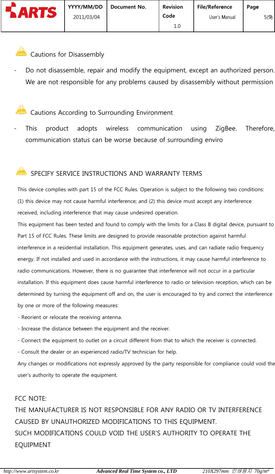  http:// - -    /www.artsystem.c Caution- Do not dWe are n Caution- This  pcommun YYYY/M2011/co.krns for Disassdisassemble,not responsins Accordingroduct  adnication statuMM/DD /03/04 DocAdvanced Rsembly  repair and ble for any g to Surrounopts  wirelus can be wocument No.  Real Time Systemmodify the problems canding Enviroess  commorse becausRevision Code 1.0 m co., LTDequipment, aused by disnment munication e of surrounFile/Refere  User&rsquo;s M210X297mexcept an aassembly wiusing  Zignding enviroence Manual Pagemm 인쇄용지 70uthorized peithout permigBee.  There 5(9)0g/m2erson. ission refore,        SPECIFY SERVICE INSTRUCTIONS AND WARRANTY TERMS      This device complies with part 15 of the FCC Rules. Oper           (1) this device may not cause harmful interference; and (2) this device must accept any interference           received, including interference that may cause undesired operation.            This equipment has been tested and found to comply with the limits for a Class B digital device, pursuant to           Part 15 of FCC Rules. These limits are designed to provide reasonable protection against harmful           interference in a residential installation. This equipme           energy. If not installed and used in accordance with the instructions, it may cause harmful interference to           radio communications. However, there is no guarantee that interference will not occu           installation. If this equipment does cause harmful interference to radio or television reception, which can be           determined by turning the equipment off and on, the user is encouraged to try and correct the interference            by one or more of the following measures:            - Reorient or relocate the receiving antenna.            - Increase the distance between the equipment and the receiver.            - Connect the equipment to outlet on a circuit different from that to which the receiver            - Consult the dealer or an experienced radio/TV technician for help.           Any changes or modifications not expressly approved by the party responsible for compliance could void the           user&rsquo;s authority to operate the equipment.         FCC NOTE:        THE MANUFACTURER IS NOT RESPONSIBLE FOR ANY RADIO OR TV INTERFERENCE       CAUSED BY UNAUTHORIZED MODIFICATIONS TO THIS EQUIPMENT.       SUCH MODIFICATIONS COULD VOID THE USER'S AUTHORITY TO OPERATE THE        EQUIPMENT SPECIFY SERVICE INSTRUCTIONS AND WARRANTY TERMS This device complies with part 15 of the FCC Rules. Operation is subject to the following two conditions:(1) this device may not cause harmful interference; and (2) this device must accept any interferencereceived, including interference that may cause undesired operation. been tested and found to comply with the limits for a Class B digital device, pursuant toPart 15 of FCC Rules. These limits are designed to provide reasonable protection against harmfulinterference in a residential installation. This equipment generates, uses, and can radiate radio frequencyenergy. If not installed and used in accordance with the instructions, it may cause harmful interference toradio communications. However, there is no guarantee that interference will not occur in a particularinstallation. If this equipment does cause harmful interference to radio or television reception, which can bedetermined by turning the equipment off and on, the user is encouraged to try and correct the interferenceone or more of the following measures: Reorient or relocate the receiving antenna. Increase the distance between the equipment and the receiver. Connect the equipment to outlet on a circuit different from that to which the receiver Consult the dealer or an experienced radio/TV technician for help. Any changes or modifications not expressly approved by the party responsible for compliance could void theuser&rsquo;s authority to operate the equipment. THE MANUFACTURER IS NOT RESPONSIBLE FOR ANY RADIO OR TV INTERFERENCECAUSED BY UNAUTHORIZED MODIFICATIONS TO THIS EQUIPMENT. SUCH MODIFICATIONS COULD VOID THE USER'S AUTHORITY TO OPERATE THEation is subject to the following two conditions: (1) this device may not cause harmful interference; and (2) this device must accept any interference been tested and found to comply with the limits for a Class B digital device, pursuant to Part 15 of FCC Rules. These limits are designed to provide reasonable protection against harmful nt generates, uses, and can radiate radio frequency energy. If not installed and used in accordance with the instructions, it may cause harmful interference to r in a particular installation. If this equipment does cause harmful interference to radio or television reception, which can be determined by turning the equipment off and on, the user is encouraged to try and correct the interference  is connected. Any changes or modifications not expressly approved by the party responsible for compliance could void the THE MANUFACTURER IS NOT RESPONSIBLE FOR ANY RADIO OR TV INTERFERENCE     SUCH MODIFICATIONS COULD VOID THE USER'S AUTHORITY TO OPERATE THE   
