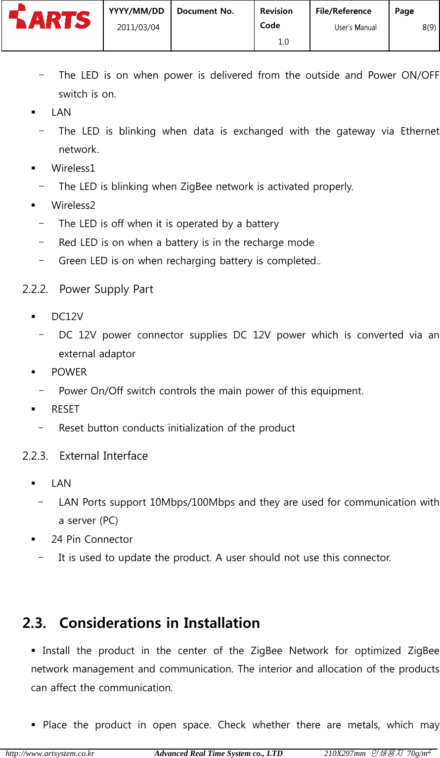  http:// 22 2 /www.artsystem.c- The switc LAN - The netw Wirele- The  Wirele- The - Red - Gree2.2.2. Pow DC12V- DC 1exter POWE- Powe RESET - Rese2.2.3. Exte LAN - LAN a ser 24 Pin- It is 2.3. Con Install  tnetwork mcan affect  Place  th YYYY/M2011/co.krLED  is  on wch is on. LED  is  blinwork. ess1 LED is blinkiess2 LED is off wLED is on wen LED is on wer Supply PV 12V  power rnal adaptorR er On/Off swt button conrnal InterfaPorts supporver (PC) n Connector used to updnsideratihe  product management the communhe  product MM/DD /03/04 DocAdvanced Rwhen  powerking  when ing when Zighen it is opehen a batterwhen rechaPart   connector sr witch controlnducts initiaace ort 10Mbps/date the prodions in Inin the cenand communication. in  open  spcument No.  Real Time Systemr  is  deliveredata  is  excgBee networerated by a ry is in the rarging battersupplies  DCls the main lization of th/100Mbps anduct. A user nstallationter  of  the unication. Thpace.  Check Revision Code 1.0 m co., LTDd  from  the changed  witrk is activatebattery recharge mory is completC 12V powepower of thihe productnd they are should not on   ZigBee  Nehe interior awhether  thFile/Refere  User&rsquo;s M210X297moutside  anth  the  gateed properly. ode ted.. er  which  is is equipmenused for comuse this conetwork  for ond allocatiohere  are  mence Manual Pagemm 인쇄용지 70d  Power  ONway  via  Ethconverted vnt.  mmunicationnnector.   optimized Zn of the proetals,  whiche 8(9)0g/m2N/OFF hernet via  an n with ZigBee oducts h may 