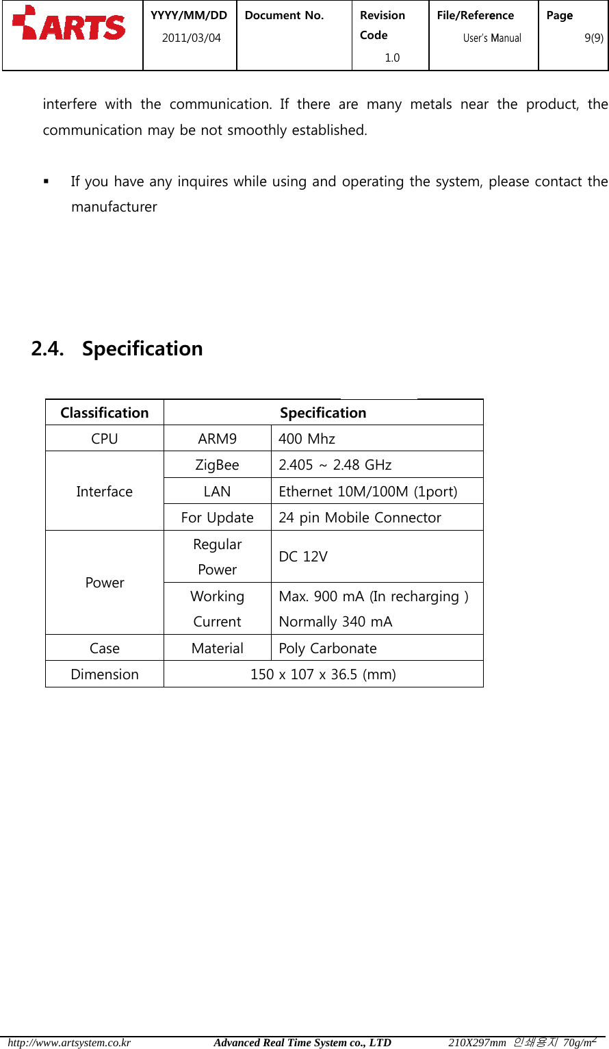  http://   2     /www.artsystem.cinterfere wcommunica If you manuf 2.4. SpeClassificCPUInterfPowCasDimen YYYY/M2011/co.krwith  the  comation may bhave any infacturer ecificatiocation U face Fwer se nsion MM/DD /03/04 DocAdvanced Rmmunicationbe not smootnquires whileon ARM9 ZigBee LAN For UpdateRegular Power Working Current Material 15cument No.  Real Time Systemn.  If  there athly establise using and Specificat400 Mhz2.405 ~ 2Ethernet 124 pin MoDC 12V Max. 900 NormallyPoly Carb50 x 107 x 36Revision Code 1.0 m co., LTDare  many mhed. operating thtion .48 GHz 10M/100M (obile ConnecmA (In rech340 mA   onate 6.5 (mm) File/Refere  User&rsquo;s M210X297mmetals  near he system, p(1port) ctor   arging ) ence Manual Pagemm 인쇄용지 70the  producplease contae 9(9)0g/m2ct,  the ct the 