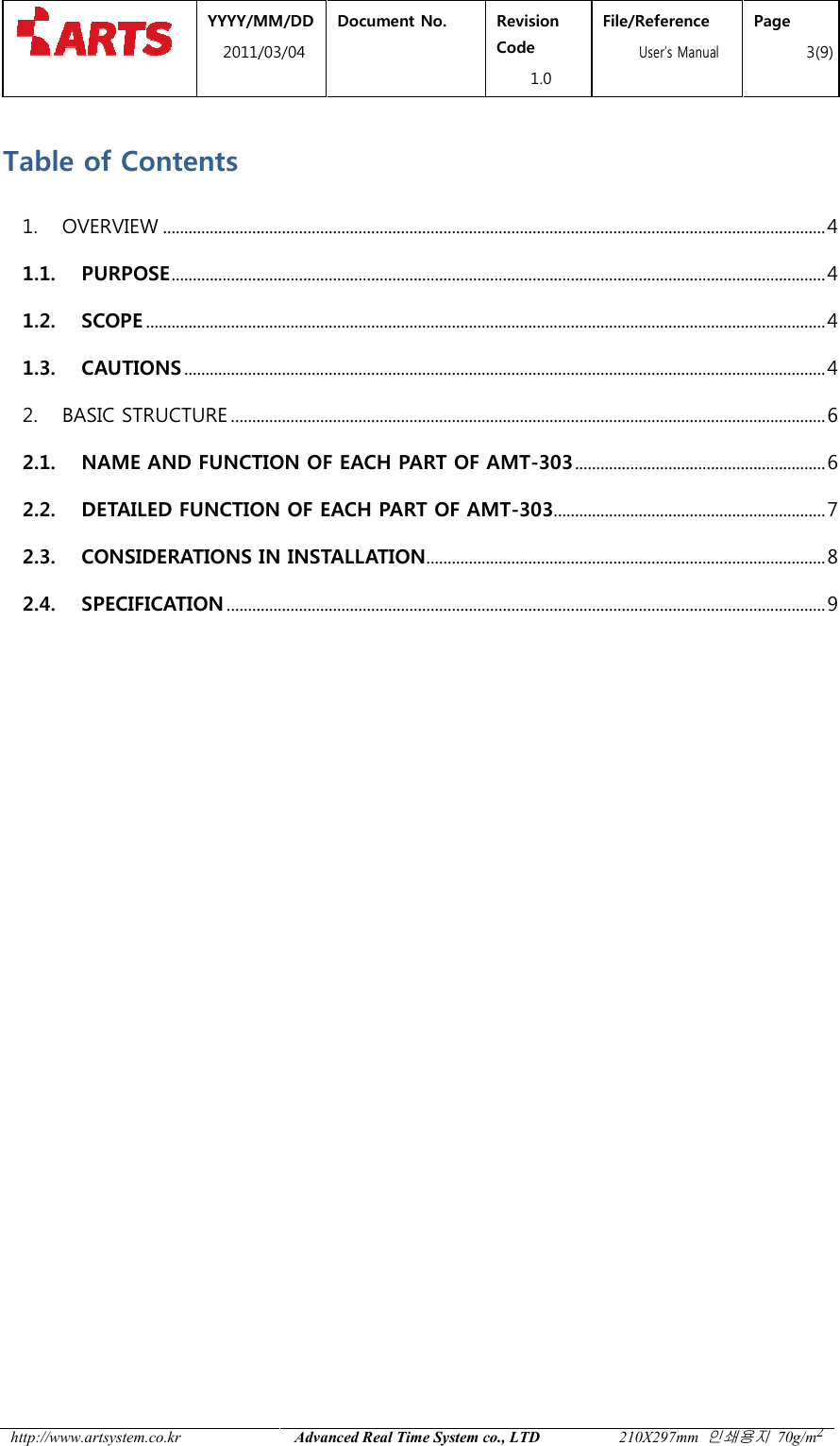  YYYY/MM2011/03 http://www.artsystem.co.kr  Table of Contents 1.  OVERVIEW ................................1.1. PURPOSE ................................1.2. SCOPE ................................1.3. CAUTIONS ................................2.  BASIC STRUCTURE ................................2.1. NAME AND FUNCTION OF2.2. DETAILED FUNCTION OF2.3. CONSIDERATIONS IN IN2.4. SPECIFICATION ................................    MM/DD 1/03/04 Document No.  Revision Code 1.0 File/Reference  User&rsquo;s ManualAdvanced Real Time System co., LTD 210X297mm ................................................................................................................................................................................................................................................................................................................................................................................................................................................................................................................................................................................................................................................................NAME AND FUNCTION OF EACH PART OF AMT-303 ................................DETAILED FUNCTION OF EACH PART OF AMT-303................................CONSIDERATIONS IN INSTALLATION ................................................................................................................................................................................................File/Reference s Manual Page 3(9) 210X297mm 인쇄용지 70g/m2 ............................................................ 4 .......................................................... 4 ................................................................ 4 ....................................................... 4 ............................................ 6 ........................................................... 6 ................................................................ 7 .............................................................. 8 ............................................. 9 