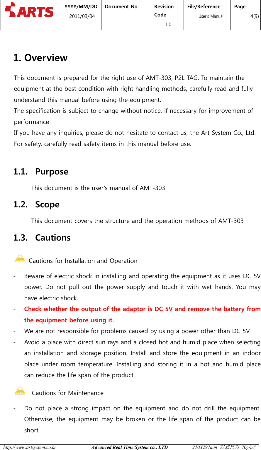  YYYY/MM2011/03 http://www.artsystem.co.kr  1. Overview This document is prepared for the right use of AMTequipment at the best condition with right handling methodsunderstand this manual before using the The specification is subject to change without notice, if necessary for improvement of performance If you have any inquiriesFor safety, carefully read safety items in this manual before use. 1.1. Purpose This document is the user1.2. Scope This document covers the structure and the operation methods of AMT1.3. Cautions  Cautions for Installation and Operation- Beware of electric shock in installing and operating the equipment as it uses DC 5power. Do  not  pull  out  the  power  supply  and  touch  it  with  wet  hands.  You  may have electric shock. - Check whether the output of the the equipment before using - We are not responsible for problems caused by using - Avoid a place with direct sun rays and a closed hot and humid place when selecting an  installation  and storage  position.  Install  and  store  the  equipment place under  room  temperature.can reduce the life span of the product.   Cautions for Maintenance- Do  not  place  a strong  impact  on  the  equipment and do not  drill the equipment. Otherwise,  the  equipment  may  be  broken  or  the  life  span  of  the  product  can  be short. MM/DD 1/03/04 Document No.  Revision Code 1.0 File/Reference  User&rsquo;s ManualAdvanced Real Time System co., LTD 210X297mm This document is prepared for the right use of AMT-303, P2L TAG. To maintain the equipment at the best condition with right handling methods, carefully read and fully understand this manual before using the equipment. The specification is subject to change without notice, if necessary for improvement of inquiries, please do not hesitate to contact us, the Art SystemFor safety, carefully read safety items in this manual before use. This document is the user&rsquo;s manual of AMT-303 This document covers the structure and the operation methods of AMTInstallation and Operation Beware of electric shock in installing and operating the equipment as it uses DC 5Do  not  pull  out  the  power  supply  and  touch  it  with  wet  hands.  You  may have electric shock.  the output of the adaptor is DC 5V and remove thebefore using it. We are not responsible for problems caused by using a power other than DC 5VAvoid a place with direct sun rays and a closed hot and humid place when selecting storage  position.  Install  and  store  the  equipment under  room  temperature. Installing  and  storing it in  a hot  and  humid  place can reduce the life span of the product. Cautions for Maintenance Do  not  place  a strong  impact  on  the  equipment and do not  drill the equipment. Otherwise,  the  equipment  may  be  broken  or  the  life  span  of  the  product  can  be File/Reference s Manual Page 4(9) 210X297mm 인쇄용지 70g/m2 303, P2L TAG. To maintain the , carefully read and fully The specification is subject to change without notice, if necessary for improvement of , please do not hesitate to contact us, the Art System Co., Ltd. This document covers the structure and the operation methods of AMT-303 Beware of electric shock in installing and operating the equipment as it uses DC 5V Do  not  pull  out  the  power  supply  and  touch  it  with  wet  hands.  You  may and remove the battery from power other than DC 5V Avoid a place with direct sun rays and a closed hot and humid place when selecting storage  position.  Install  and  store  the  equipment in  an  indoor Installing  and  storing it in  a hot  and  humid  place Do  not  place  a strong  impact  on  the  equipment and do not  drill the equipment. Otherwise,  the  equipment  may  be  broken  or  the  life  span  of  the  product  can  be 