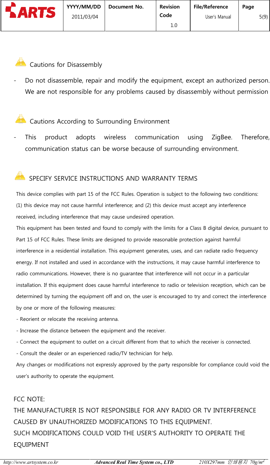  YYYY/MM2011/03 http://www.artsystem.co.kr    Cautions for Disassembly- Do not disassemble, repair and modify the equipment, except an auWe are not responsible  Cautions According to Surrounding Environment- This  product  adopts  wireless  communication  using  ZigBee.  Therefore, communication status can be worse because of surrounding environment.        SPECIFY SERVICE INSTRUCTIONS AND WARRANTY TERMS      This device complies with part 15 of the FCC Rules. Oper           (1) this device may not cause harmful interference; and (2) this device must accept any interference           received, including interference that may cause undesired operation.            This equipment has been tested and found to comply with the limits for a Class B digital device, pursuant to           Part 15 of FCC Rules. These limits are designed to provide reasonable protection against harmful           interference in a residential installation. This equipme           energy. If not installed and used in accordance with the instructions, it may cause harmful interference to           radio communications. However, there is no guarantee that interference will not occu           installation. If this equipment does cause harmful interference to radio or television reception, which can be           determined by turning the equipment off and on, the user is encouraged to try and correct the interference            by one or more of the following measures:            - Reorient or relocate the receiving antenna.            - Increase the distance between the equipment and the receiver.            - Connect the equipment to outlet on a circuit different from that to which the receiver            - Consult the dealer or an experienced radio/TV technician for help.           Any changes or modifications not expressly approved by the party responsible for compliance could void the           user&rsquo;s authority to operate the equipment.         FCC NOTE:        THE MANUFACTURER IS NOT RESPONSIBLE FOR ANY RADIO OR TV INTERFERENCE       CAUSED BY UNAUTHORIZED MODIFICATIONS TO THIS EQUIPMENT.       SUCH MODIFICATIONS COULD VOID THE USER'S AUTHORITY TO OPERATE THE        EQUIPMENT MM/DD 1/03/04 Document No.  Revision Code 1.0 File/Reference  User&rsquo;s ManualAdvanced Real Time System co., LTD 210X297mm Cautions for Disassembly Do not disassemble, repair and modify the equipment, except an auresponsible for any problems caused by disassembly without permission   Cautions According to Surrounding Environment This  product  adopts  wireless  communication  using  ZigBee.  Therefore, communication status can be worse because of surrounding environment. SPECIFY SERVICE INSTRUCTIONS AND WARRANTY TERMS This device complies with part 15 of the FCC Rules. Operation is subject to the following two conditions:(1) this device may not cause harmful interference; and (2) this device must accept any interferencereceived, including interference that may cause undesired operation. been tested and found to comply with the limits for a Class B digital device, pursuant toPart 15 of FCC Rules. These limits are designed to provide reasonable protection against harmfulinterference in a residential installation. This equipment generates, uses, and can radiate radio frequencyenergy. If not installed and used in accordance with the instructions, it may cause harmful interference toradio communications. However, there is no guarantee that interference will not occur in a particularinstallation. If this equipment does cause harmful interference to radio or television reception, which can bedetermined by turning the equipment off and on, the user is encouraged to try and correct the interferenceone or more of the following measures: Reorient or relocate the receiving antenna. Increase the distance between the equipment and the receiver. Connect the equipment to outlet on a circuit different from that to which the receiver Consult the dealer or an experienced radio/TV technician for help. Any changes or modifications not expressly approved by the party responsible for compliance could void theuser&rsquo;s authority to operate the equipment. THE MANUFACTURER IS NOT RESPONSIBLE FOR ANY RADIO OR TV INTERFERENCECAUSED BY UNAUTHORIZED MODIFICATIONS TO THIS EQUIPMENT. SUCH MODIFICATIONS COULD VOID THE USER'S AUTHORITY TO OPERATE THEFile/Reference s Manual Page 5(9) 210X297mm 인쇄용지 70g/m2 Do not disassemble, repair and modify the equipment, except an authorized person. for any problems caused by disassembly without permission    This  product  adopts  wireless  communication  using  ZigBee.  Therefore, communication status can be worse because of surrounding environment.  ation is subject to the following two conditions: (1) this device may not cause harmful interference; and (2) this device must accept any interference been tested and found to comply with the limits for a Class B digital device, pursuant to Part 15 of FCC Rules. These limits are designed to provide reasonable protection against harmful nt generates, uses, and can radiate radio frequency energy. If not installed and used in accordance with the instructions, it may cause harmful interference to r in a particular installation. If this equipment does cause harmful interference to radio or television reception, which can be determined by turning the equipment off and on, the user is encouraged to try and correct the interference  is connected. Any changes or modifications not expressly approved by the party responsible for compliance could void the THE MANUFACTURER IS NOT RESPONSIBLE FOR ANY RADIO OR TV INTERFERENCE     SUCH MODIFICATIONS COULD VOID THE USER'S AUTHORITY TO OPERATE THE   