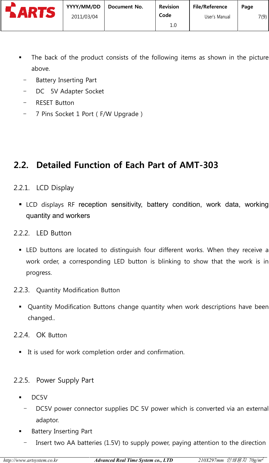  YYYY/MM2011/03 http://www.artsystem.co.kr    The back of the product consists of the following items as shown in the picture above.   - Battery Inserting Part- DC    5V Adapter Socket- RESET Button - 7 Pins Socket 1 Port ( F/W Upgrade )   2.2. Detailed Function2.2.1. LCD Display  LCD  displays  RF reception  sensitivityquantity and workers2.2.2. LED Button  LED  buttons  are  located  to work  order,  a  corresponding  LED  button  is  blinking  to  show  that  the  work  is  in progress. 2.2.3. Quantity Modification Button Quantity Modification Buttonchanged..     2.2.4. OK Button  It is used for work completion order and confirmation.  2.2.5. Power Supply Part DC5V - DC5V power connector supplies DC 5V power which is converted via an external adaptor.  Battery Inserting Part- Insert two AA batteries (1.5V) to supply power, paying attention to the direction MM/DD 1/03/04 Document No.  Revision Code 1.0 File/Reference  User&rsquo;s ManualAdvanced Real Time System co., LTD 210X297mm The back of the product consists of the following items as shown in the picture Battery Inserting Part Adapter Socket 1 Port ( F/W Upgrade ) Function of Each Part of AMT-303reception  sensitivity,  battery  condition,  work  data,  working quantity and workers LED  buttons  are  located  to distinguish four  different  works.  When  they  receive  a work  order,  a  corresponding  LED  button  is  blinking  to  show  that  the  work  is  in Quantity Modification Button Quantity Modification Buttons change quantity when work descriptions have been It is used for work completion order and confirmation.  Power Supply Part   power connector supplies DC 5V power which is converted via an external Battery Inserting Part Insert two AA batteries (1.5V) to supply power, paying attention to the direction File/Reference s Manual Page 7(9) 210X297mm 인쇄용지 70g/m2 The back of the product consists of the following items as shown in the picture    ,  battery  condition,  work  data,  working four  different  works.  When  they  receive  a work  order,  a  corresponding  LED  button  is  blinking  to  show  that  the  work  is  in s change quantity when work descriptions have been power connector supplies DC 5V power which is converted via an external Insert two AA batteries (1.5V) to supply power, paying attention to the direction  