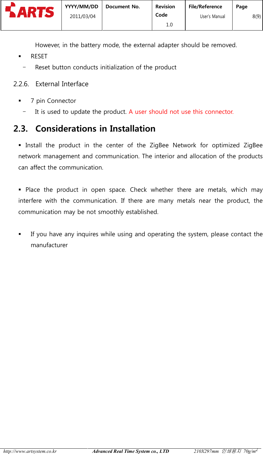  YYYY/MM2011/03 http://www.artsystem.co.kr  However, in the battery mode, the external adapter should be removed. RESET - Reset button conducts initialization of the 2.2.6. External Interface 7 pin Connector - It is used to update the product. 2.3. Considerations in Installation Install  the  product  in  the  center  of  the network management and communication. The interior and allocation of the procan affect the communication.  Place  the  product  in  open  space.  Check  whether  there  are  metals,  which  may interfere  with  the  communicationcommunication may be not smoothly established.  If you have any inquiresmanufacturer         MM/DD 1/03/04 Document No.  Revision Code 1.0 File/Reference  User&rsquo;s ManualAdvanced Real Time System co., LTD 210X297mm However, in the battery mode, the external adapter should be removed.Reset button conducts initialization of the product Interface  It is used to update the product. A user should not use this connector.Considerations in Installation Install  the  product  in  the  center  of  the ZigBee Network  for  optimized network management and communication. The interior and allocation of the procan affect the communication. Place  the  product  in  open  space.  Check  whether  there  are  metals,  which  may interfere  with  the  communication.  If  there  are  many  metals  near  the  product,  the communication may be not smoothly established. inquires while using and operating the system, please contact the File/Reference s Manual Page 8(9) 210X297mm 인쇄용지 70g/m2 However, in the battery mode, the external adapter should be removed.    A user should not use this connector. Network  for  optimized ZigBee network management and communication. The interior and allocation of the products Place  the  product  in  open  space.  Check  whether  there  are  metals,  which  may .  If  there  are  many  metals  near  the  product,  the while using and operating the system, please contact the 