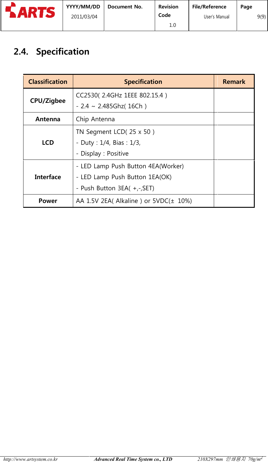  YYYY/MM2011/03 http://www.artsystem.co.kr  2.4. Specification Classification CPU/Zigbee CC2530( 2.4GHz 1EEE 802.15.4 )- 2.4 ~ 2.485Ghz( 16Ch )Antenna Chip AntennaLCD TN Segment LCD( 25 x- Duty : 1/4, Bias : 1/3, - Display : PositiveInterface - LED Lamp Push Button 4EA(Worker)- LED Lamp Push Button 1EA(OK)- Push Button 3EA( +,Power AA 1.5V 2EA( Alkaline ) or 5VDC(   MM/DD 1/03/04 Document No.  Revision Code 1.0 File/Reference  User&rsquo;s ManualAdvanced Real Time System co., LTD 210X297mm Specification Specification CC2530( 2.4GHz 1EEE 802.15.4 ) 2.4 ~ 2.485Ghz( 16Ch )  Chip Antenna  TN Segment LCD( 25 x 50 ) Duty : 1/4, Bias : 1/3,  Display : Positive  LED Lamp Push Button 4EA(Worker) LED Lamp Push Button 1EA(OK) Push Button 3EA( +,-,SET)    AA 1.5V 2EA( Alkaline ) or 5VDC(&plusmn;  10%)  File/Reference s Manual Page 9(9) 210X297mm 인쇄용지 70g/m2 Remark      