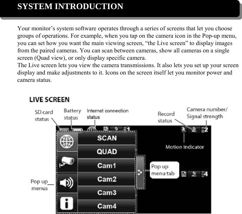  SYSTEM INTRODUCTION  Your monitor’s system software operates through a series of screens that let you choose groups of operations. For example, when you tap on the camera icon in the Pop-up menu, you can set how you want the main viewing screen, “the Live screen” to display images from the paired cameras. You can scan between cameras, show all cameras on a single screen (Quad view), or only display specific camera. The Live screen lets you view the camera transmissions. It also lets you set up your screen display and make adjustments to it. Icons on the screen itself let you monitor power and camera status.             