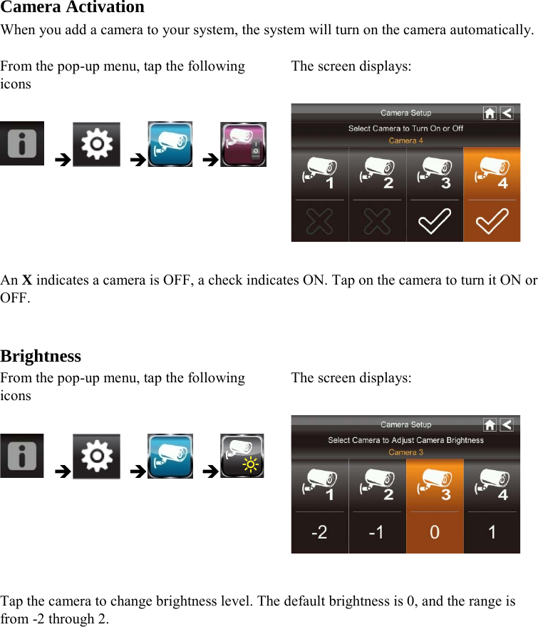  Camera Activation When you add a camera to your system, the system will turn on the camera automatically.  From the pop-up menu, tap the following icons The screen displays:        An X indicates a camera is OFF, a check indicates ON. Tap on the camera to turn it ON or OFF.   Brightness From the pop-up menu, tap the following icons The screen displays:        Tap the camera to change brightness level. The default brightness is 0, and the range is from -2 through 2.  