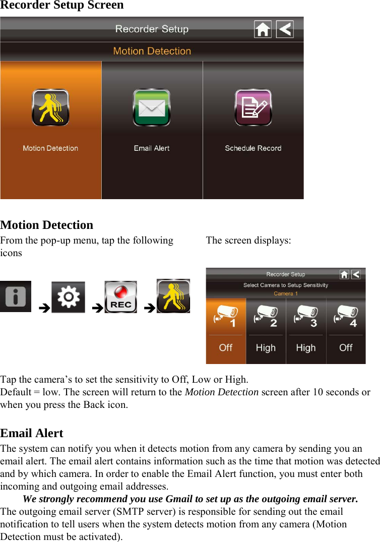 Recorder Setup Screen   Motion Detection From the pop-up menu, tap the following icons The screen displays:       Tap the camera’s to set the sensitivity to Off, Low or High. Default = low. The screen will return to the Motion Detection screen after 10 seconds or when you press the Back icon.  Email Alert The system can notify you when it detects motion from any camera by sending you an email alert. The email alert contains information such as the time that motion was detected and by which camera. In order to enable the Email Alert function, you must enter both incoming and outgoing email addresses. We strongly recommend you use Gmail to set up as the outgoing email server. The outgoing email server (SMTP server) is responsible for sending out the email notification to tell users when the system detects motion from any camera (Motion Detection must be activated).  