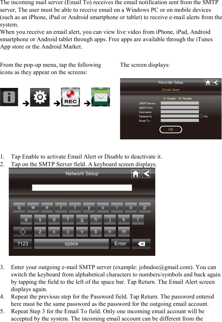  The incoming mail server (Email To) receives the email notification sent from the SMTP server, The user must be able to receive email on a Windows PC or on mobile devices (such as an iPhone, iPad or Android smartphone or tablet) to receive e-mail alerts from the system. When you receive an email alert, you can view live video from iPhone, iPad, Android smartphone or Android tablet through apps. Free apps are available through the iTunes App store or the Android Market.  From the pop-up menu, tap the following icons as they appear on the screens: The screen displays:        1. Tap Enable to activate Email Alert or Disable to deactivate it. 2. Tap on the SMTP Server field. A keyboard screen displays.   3. Enter your outgoing e-mail SMTP server (example: johndoe@gmail.com). You can switch the keyboard from alphabetical characters to numbers/symbols and back again by tapping the field to the left of the space bar. Tap Return. The Email Alert screen displays again. 4. Repeat the previous step for the Password field. Tap Return. The password entered here must be the same password as the password for the outgoing email account. 5. Repeat Step 3 for the Email To field. Only one incoming email account will be accepted by the system. The incoming email account can be different from the 