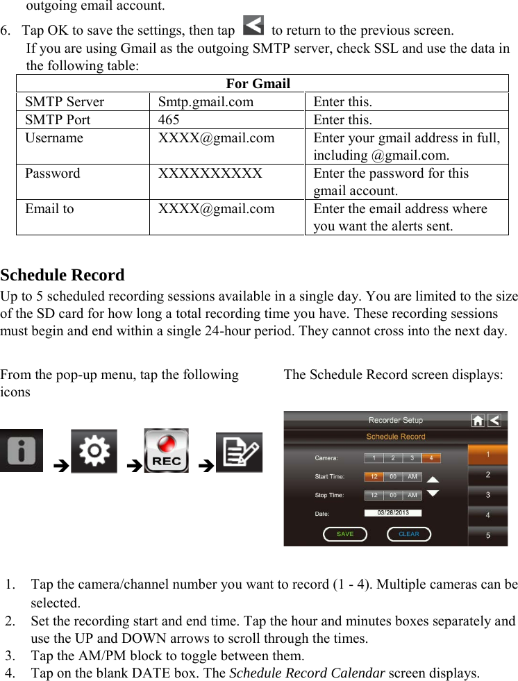 outgoing email account. 6. Tap OK to save the settings, then tap   to return to the previous screen. If you are using Gmail as the outgoing SMTP server, check SSL and use the data in the following table: For Gmail SMTP Server Smtp.gmail.com Enter this. SMTP Port 465 Enter this. Username XXXX@gmail.com Enter your gmail address in full, including @gmail.com. Password XXXXXXXXXX Enter the password for this gmail account. Email to XXXX@gmail.com Enter the email address where you want the alerts sent.  Schedule Record Up to 5 scheduled recording sessions available in a single day. You are limited to the size of the SD card for how long a total recording time you have. These recording sessions must begin and end within a single 24-hour period. They cannot cross into the next day.  From the pop-up menu, tap the following icons The Schedule Record screen displays:        1. Tap the camera/channel number you want to record (1 - 4). Multiple cameras can be selected. 2. Set the recording start and end time. Tap the hour and minutes boxes separately and use the UP and DOWN arrows to scroll through the times. 3. Tap the AM/PM block to toggle between them. 4. Tap on the blank DATE box. The Schedule Record Calendar screen displays. 