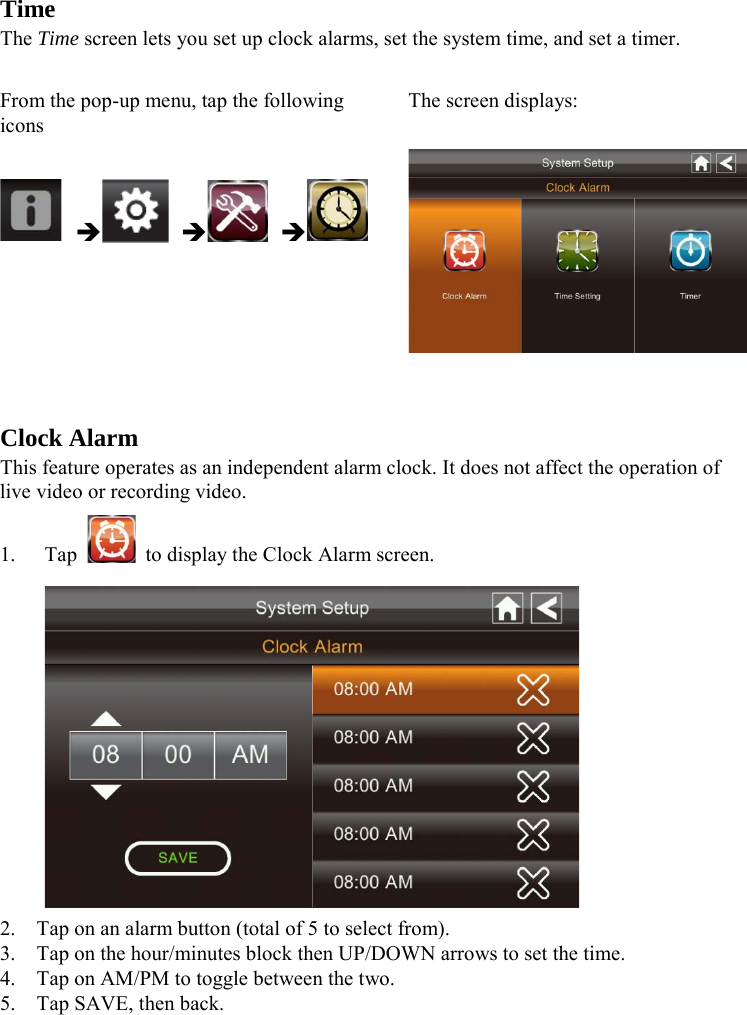  Time The Time screen lets you set up clock alarms, set the system time, and set a timer.  From the pop-up menu, tap the following icons The screen displays:         Clock Alarm This feature operates as an independent alarm clock. It does not affect the operation of live video or recording video. 1. Tap    to display the Clock Alarm screen.  2. Tap on an alarm button (total of 5 to select from). 3. Tap on the hour/minutes block then UP/DOWN arrows to set the time. 4. Tap on AM/PM to toggle between the two. 5. Tap SAVE, then back.   