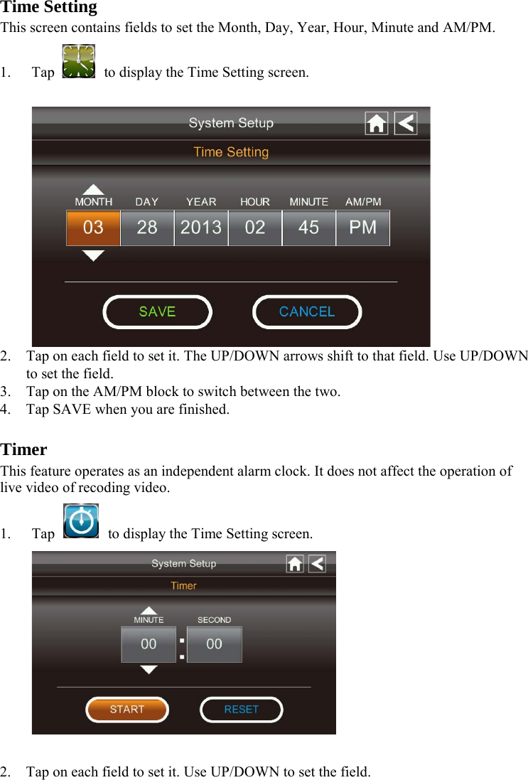 Time Setting This screen contains fields to set the Month, Day, Year, Hour, Minute and AM/PM. 1. Tap  to display the Time Setting screen.   2. Tap on each field to set it. The UP/DOWN arrows shift to that field. Use UP/DOWN to set the field. 3. Tap on the AM/PM block to switch between the two. 4. Tap SAVE when you are finished.  Timer This feature operates as an independent alarm clock. It does not affect the operation of live video of recoding video. 1. Tap    to display the Time Setting screen.   2. Tap on each field to set it. Use UP/DOWN to set the field. 